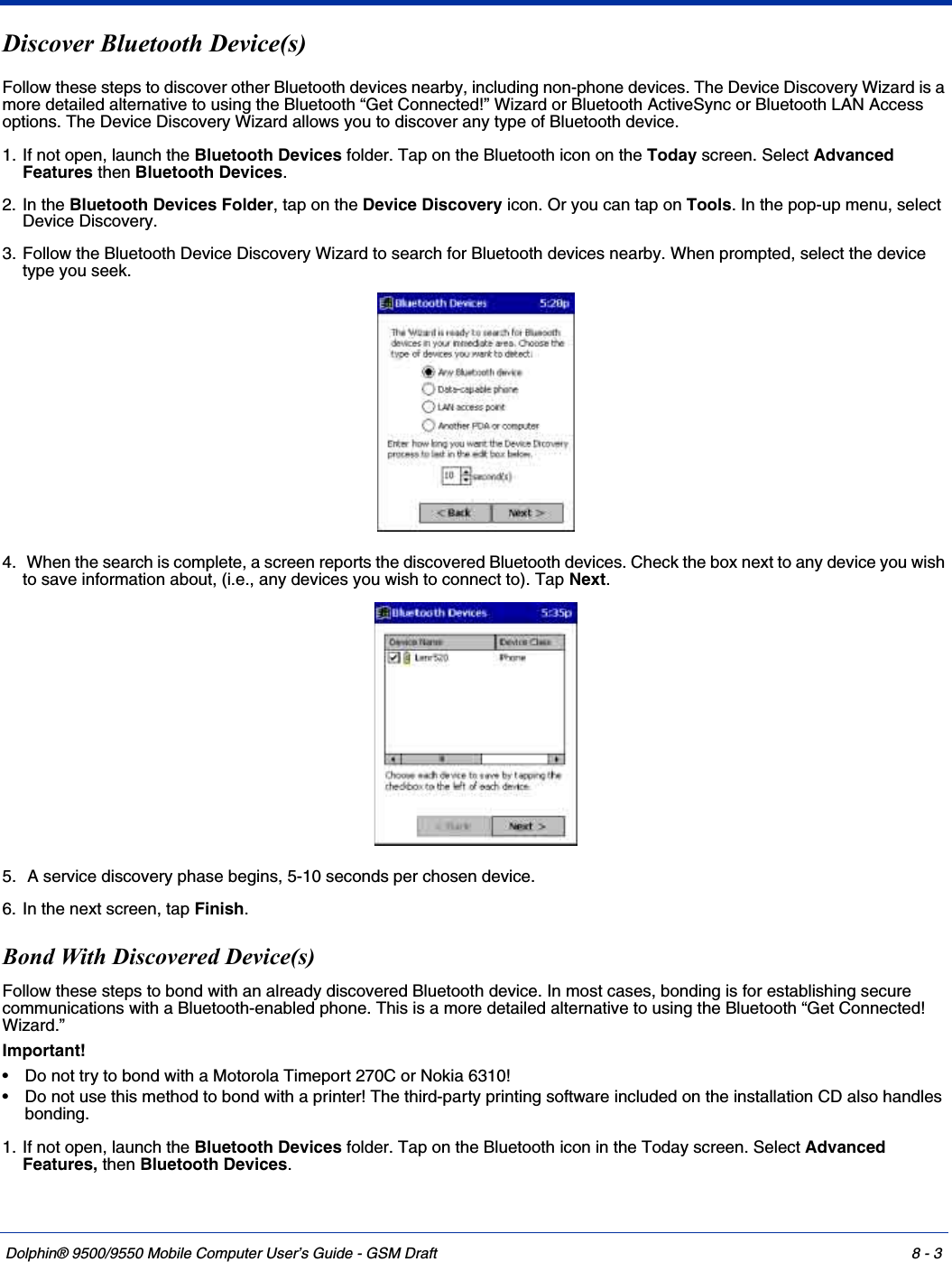 Dolphin® 9500/9550 Mobile Computer User’s Guide - GSM Draft 8 - 3Discover Bluetooth Device(s)Follow these steps to discover other Bluetooth devices nearby, including non-phone devices. The Device Discovery Wizard is a more detailed alternative to using the Bluetooth “Get Connected!” Wizard or Bluetooth ActiveSync or Bluetooth LAN Access options. The Device Discovery Wizard allows you to discover any type of Bluetooth device.1. If not open, launch the Bluetooth Devices folder. Tap on the Bluetooth icon on the Today screen. Select Advanced Features then Bluetooth Devices.2. In the Bluetooth Devices Folder, tap on the Device Discovery icon. Or you can tap on Tools. In the pop-up menu, select Device Discovery.3. Follow the Bluetooth Device Discovery Wizard to search for Bluetooth devices nearby. When prompted, select the device type you seek.4.  When the search is complete, a screen reports the discovered Bluetooth devices. Check the box next to any device you wish to save information about, (i.e., any devices you wish to connect to). Tap Next.5.  A service discovery phase begins, 5-10 seconds per chosen device.6. In the next screen, tap Finish.Bond With Discovered Device(s)Follow these steps to bond with an already discovered Bluetooth device. In most cases, bonding is for establishing secure communications with a Bluetooth-enabled phone. This is a more detailed alternative to using the Bluetooth “Get Connected! Wizard.”Important!• Do not try to bond with a Motorola Timeport 270C or Nokia 6310!• Do not use this method to bond with a printer! The third-party printing software included on the installation CD also handles bonding.1. If not open, launch the Bluetooth Devices folder. Tap on the Bluetooth icon in the Today screen. Select Advanced Features, then Bluetooth Devices.