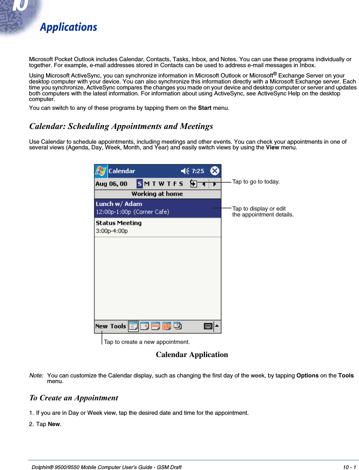 Dolphin® 9500/9550 Mobile Computer User’s Guide - GSM Draft 10 - 110ApplicationsMicrosoft Pocket Outlook includes Calendar, Contacts, Tasks, Inbox, and Notes. You can use these programs individually or together. For example, e-mail addresses stored in Contacts can be used to address e-mail messages in Inbox. Using Microsoft ActiveSync, you can synchronize information in Microsoft Outlook or Microsoft® Exchange Server on your desktop computer with your device. You can also synchronize this information directly with a Microsoft Exchange server. Each time you synchronize, ActiveSync compares the changes you made on your device and desktop computer or server and updates both computers with the latest information. For information about using ActiveSync, see ActiveSync Help on the desktop computer.You can switch to any of these programs by tapping them on the Start menu.Calendar: Scheduling Appointments and MeetingsUse Calendar to schedule appointments, including meetings and other events. You can check your appointments in one of several views (Agenda, Day, Week, Month, and Year) and easily switch views by using the View menu.Note: You can customize the Calendar display, such as changing the first day of the week, by tapping Options on the Tools menu. To Create an Appointment1. If you are in Day or Week view, tap the desired date and time for the appointment.2. Tap New.Tap to go to today.Tap to display or editthe appointment details.Tap to create a new appointment.Calendar Application