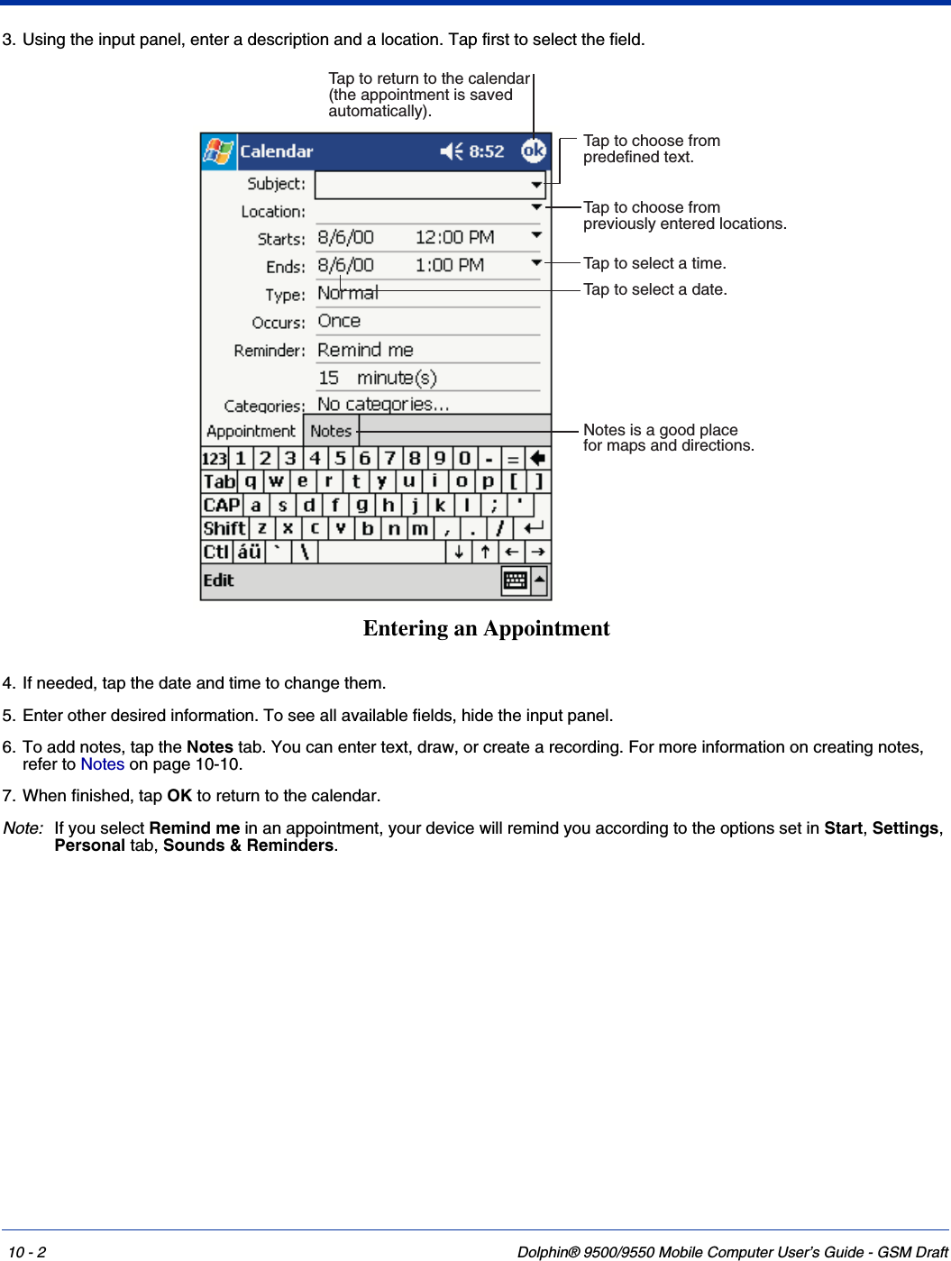 10 - 2 Dolphin® 9500/9550 Mobile Computer User’s Guide - GSM Draft3. Using the input panel, enter a description and a location. Tap first to select the field. 4. If needed, tap the date and time to change them.5. Enter other desired information. To see all available fields, hide the input panel.6. To add notes, tap the Notes tab. You can enter text, draw, or create a recording. For more information on creating notes, refer to Notes on page 10-10.7. When finished, tap OK to return to the calendar. Note: If you select Remind me in an appointment, your device will remind you according to the options set in Start, Settings, Personal tab, Sounds &amp; Reminders. Tap to select a date.Tap to select a time.Tap to return to the calendar(the appointment is savedautomatically).Tap to choose frompreviously entered locations.Tap to choose frompredefined text.Notes is a good placefor maps and directions.Entering an Appointment