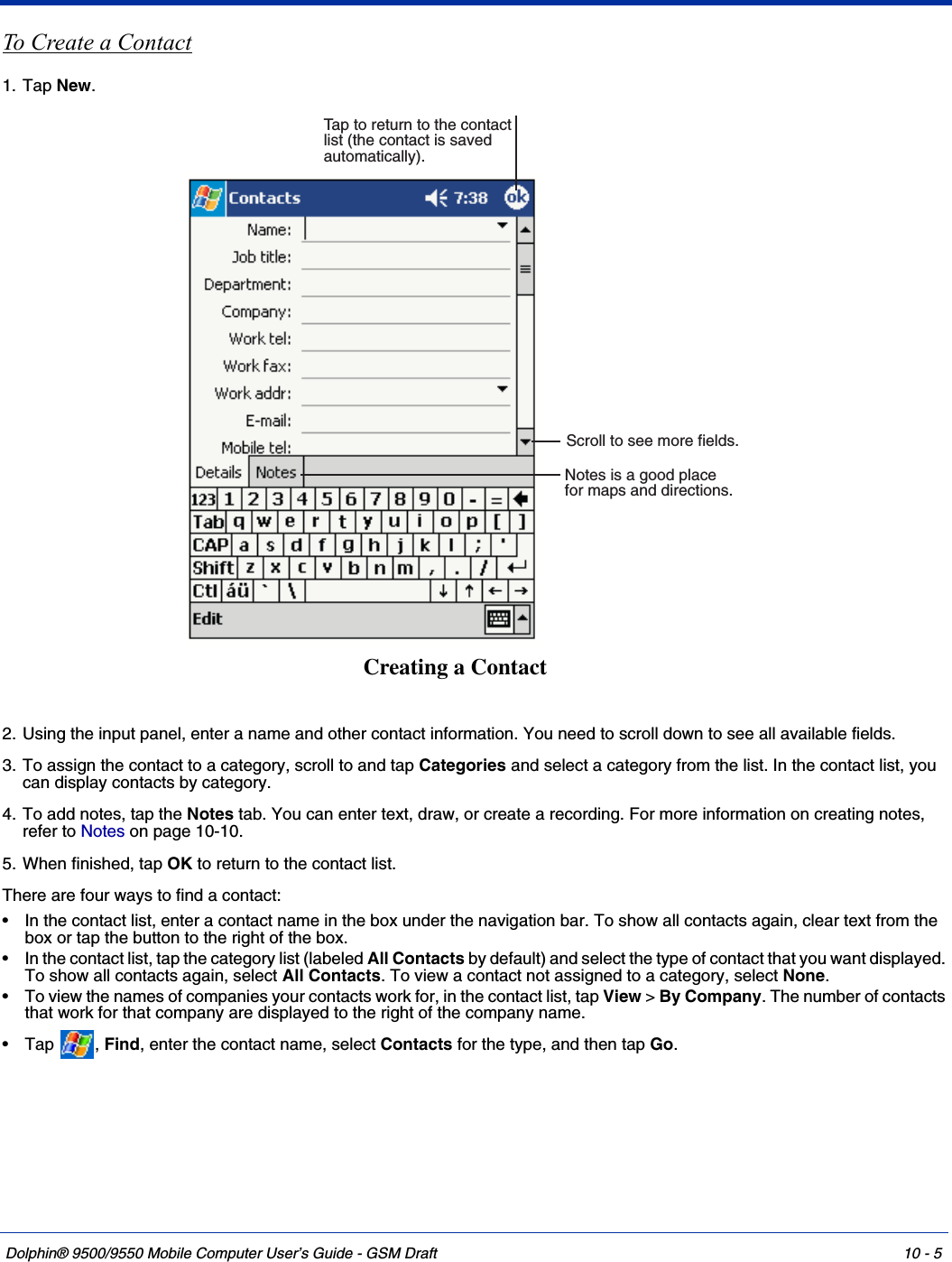 Dolphin® 9500/9550 Mobile Computer User’s Guide - GSM Draft 10 - 5To Create a Contact1. Tap New.2. Using the input panel, enter a name and other contact information. You need to scroll down to see all available fields.3. To assign the contact to a category, scroll to and tap Categories and select a category from the list. In the contact list, you can display contacts by category.4. To add notes, tap the Notes tab. You can enter text, draw, or create a recording. For more information on creating notes, refer to Notes on page 10-10.5. When finished, tap OK to return to the contact list.There are four ways to find a contact: • In the contact list, enter a contact name in the box under the navigation bar. To show all contacts again, clear text from the box or tap the button to the right of the box. • In the contact list, tap the category list (labeled All Contacts by default) and select the type of contact that you want displayed. To show all contacts again, select All Contacts. To view a contact not assigned to a category, select None. • To view the names of companies your contacts work for, in the contact list, tap View &gt; By Company. The number of contacts that work for that company are displayed to the right of the company name. •Tap , Find, enter the contact name, select Contacts for the type, and then tap Go. Notes is a good placefor maps and directions.Tap to return to the contactlist (the contact is savedautomatically).Scroll to see more fields.Creating a Contact