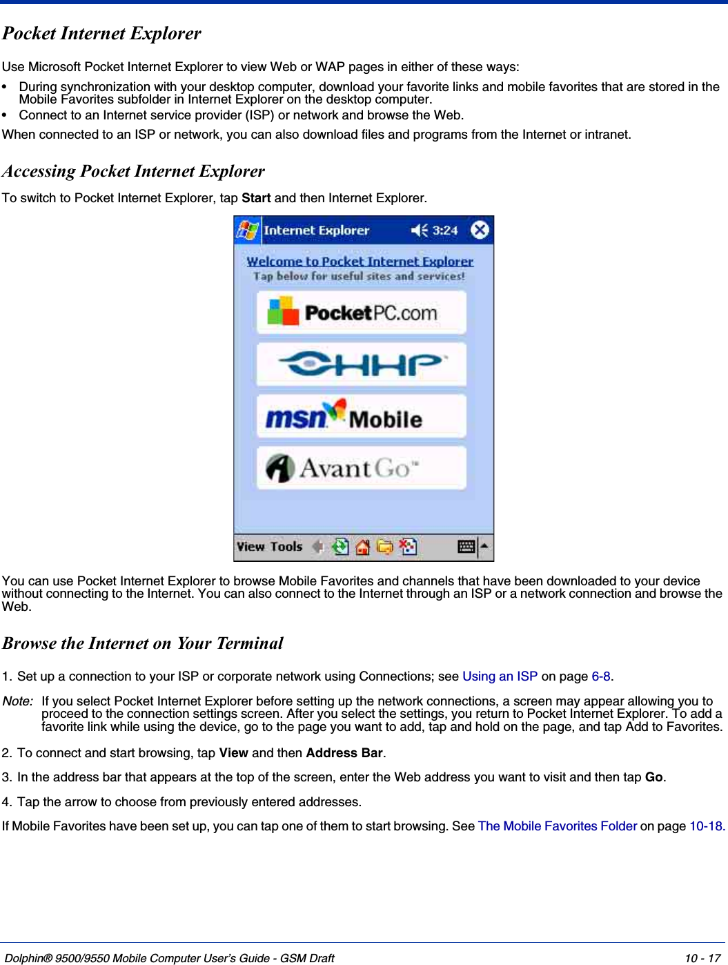 Dolphin® 9500/9550 Mobile Computer User’s Guide - GSM Draft 10 - 17Pocket Internet Explorer Use Microsoft Pocket Internet Explorer to view Web or WAP pages in either of these ways:• During synchronization with your desktop computer, download your favorite links and mobile favorites that are stored in the Mobile Favorites subfolder in Internet Explorer on the desktop computer.• Connect to an Internet service provider (ISP) or network and browse the Web. When connected to an ISP or network, you can also download files and programs from the Internet or intranet.Accessing Pocket Internet ExplorerTo switch to Pocket Internet Explorer, tap Start and then Internet Explorer.You can use Pocket Internet Explorer to browse Mobile Favorites and channels that have been downloaded to your device without connecting to the Internet. You can also connect to the Internet through an ISP or a network connection and browse the Web.Browse the Internet on Your Terminal1. Set up a connection to your ISP or corporate network using Connections; see Using an ISP on page 6-8.Note: If you select Pocket Internet Explorer before setting up the network connections, a screen may appear allowing you to proceed to the connection settings screen. After you select the settings, you return to Pocket Internet Explorer. To add a favorite link while using the device, go to the page you want to add, tap and hold on the page, and tap Add to Favorites.2. To connect and start browsing, tap View and then Address Bar. 3. In the address bar that appears at the top of the screen, enter the Web address you want to visit and then tap Go. 4. Tap the arrow to choose from previously entered addresses.If Mobile Favorites have been set up, you can tap one of them to start browsing. See The Mobile Favorites Folder on page 10-18.