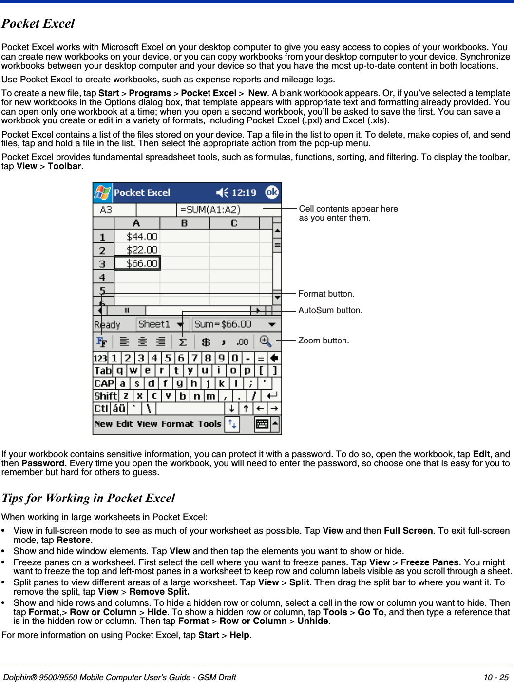 Dolphin® 9500/9550 Mobile Computer User’s Guide - GSM Draft 10 - 25Pocket ExcelPocket Excel works with Microsoft Excel on your desktop computer to give you easy access to copies of your workbooks. You can create new workbooks on your device, or you can copy workbooks from your desktop computer to your device. Synchronize workbooks between your desktop computer and your device so that you have the most up-to-date content in both locations.Use Pocket Excel to create workbooks, such as expense reports and mileage logs. To create a new file, tap Start &gt; Programs &gt; Pocket Excel &gt;  New. A blank workbook appears. Or, if you’ve selected a template for new workbooks in the Options dialog box, that template appears with appropriate text and formatting already provided. You can open only one workbook at a time; when you open a second workbook, you’ll be asked to save the first. You can save a workbook you create or edit in a variety of formats, including Pocket Excel (.pxl) and Excel (.xls).Pocket Excel contains a list of the files stored on your device. Tap a file in the list to open it. To delete, make copies of, and send files, tap and hold a file in the list. Then select the appropriate action from the pop-up menu.Pocket Excel provides fundamental spreadsheet tools, such as formulas, functions, sorting, and filtering. To display the toolbar, tap View &gt; Toolbar. If your workbook contains sensitive information, you can protect it with a password. To do so, open the workbook, tap Edit, and then Password. Every time you open the workbook, you will need to enter the password, so choose one that is easy for you to remember but hard for others to guess.Tips for Working in Pocket ExcelWhen working in large worksheets in Pocket Excel:• View in full-screen mode to see as much of your worksheet as possible. Tap View and then Full Screen. To exit full-screen mode, tap Restore.• Show and hide window elements. Tap View and then tap the elements you want to show or hide.• Freeze panes on a worksheet. First select the cell where you want to freeze panes. Tap View &gt; Freeze Panes. You might want to freeze the top and left-most panes in a worksheet to keep row and column labels visible as you scroll through a sheet.• Split panes to view different areas of a large worksheet. Tap View &gt; Split. Then drag the split bar to where you want it. To remove the split, tap View &gt; Remove Split.• Show and hide rows and columns. To hide a hidden row or column, select a cell in the row or column you want to hide. Then tap Format,&gt; Row or Column &gt; Hide. To show a hidden row or column, tap Tools &gt; Go To, and then type a reference that is in the hidden row or column. Then tap Format &gt; Row or Column &gt; Unhide.For more information on using Pocket Excel, tap Start &gt; Help.Cell contents appear hereas you enter them.AutoSum button.Format button.Zoom button.