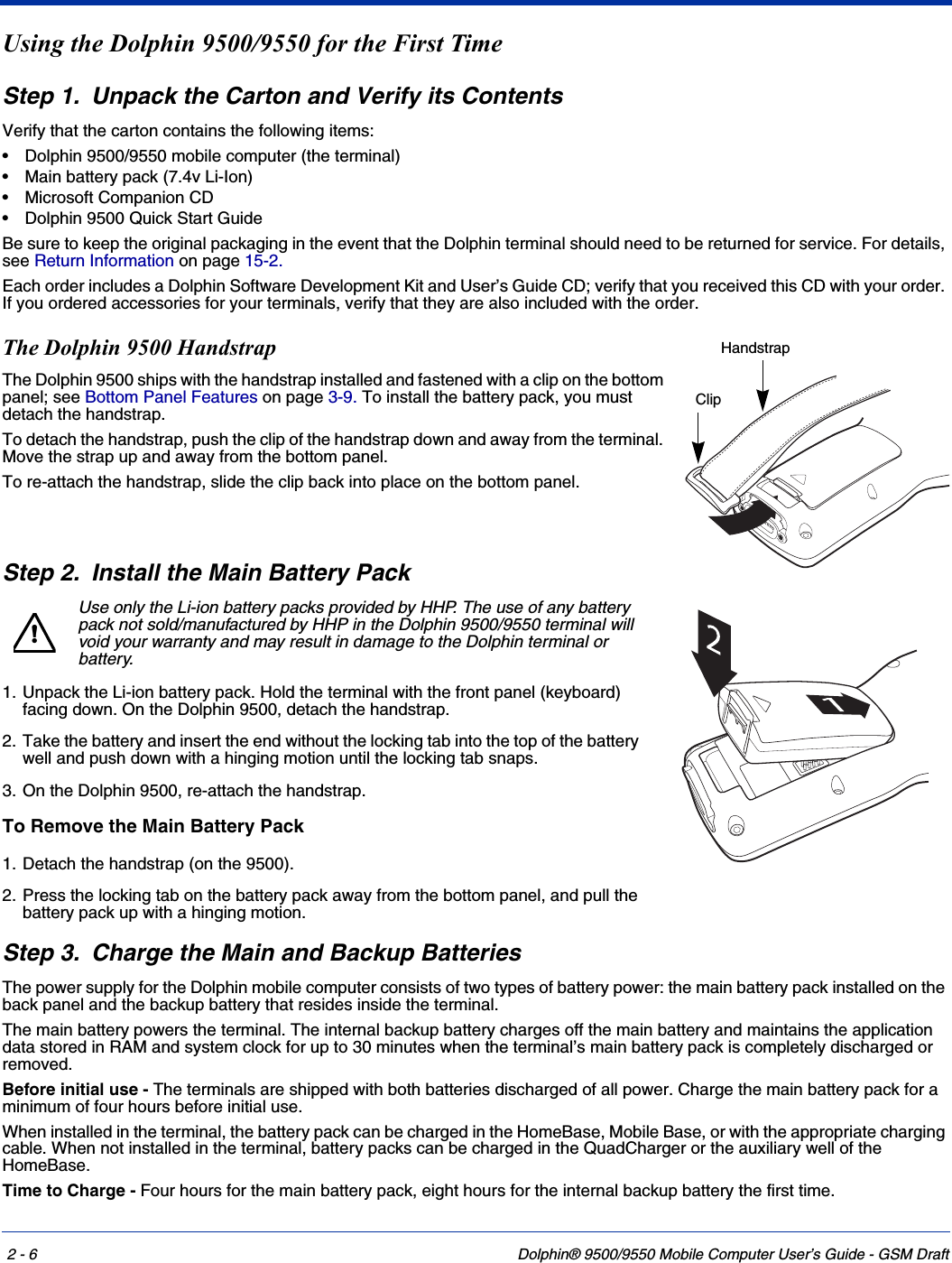 2 - 6 Dolphin® 9500/9550 Mobile Computer User’s Guide - GSM DraftUsing the Dolphin 9500/9550 for the First TimeStep 1. Unpack the Carton and Verify its ContentsVerify that the carton contains the following items: • Dolphin 9500/9550 mobile computer (the terminal)• Main battery pack (7.4v Li-Ion)• Microsoft Companion CD• Dolphin 9500 Quick Start GuideBe sure to keep the original packaging in the event that the Dolphin terminal should need to be returned for service. For details, see Return Information on page 15-2. Each order includes a Dolphin Software Development Kit and User’s Guide CD; verify that you received this CD with your order. If you ordered accessories for your terminals, verify that they are also included with the order.The Dolphin 9500 HandstrapThe Dolphin 9500 ships with the handstrap installed and fastened with a clip on the bottom panel; see Bottom Panel Features on page 3-9. To install the battery pack, you must detach the handstrap.To detach the handstrap, push the clip of the handstrap down and away from the terminal. Move the strap up and away from the bottom panel.To re-attach the handstrap, slide the clip back into place on the bottom panel.Step 2. Install the Main Battery PackUse only the Li-ion battery packs provided by HHP. The use of any battery pack not sold/manufactured by HHP in the Dolphin 9500/9550 terminal will void your warranty and may result in damage to the Dolphin terminal or battery. 1. Unpack the Li-ion battery pack. Hold the terminal with the front panel (keyboard) facing down. On the Dolphin 9500, detach the handstrap.2. Take the battery and insert the end without the locking tab into the top of the battery well and push down with a hinging motion until the locking tab snaps. 3. On the Dolphin 9500, re-attach the handstrap. To Remove the Main Battery Pack 1. Detach the handstrap (on the 9500).2. Press the locking tab on the battery pack away from the bottom panel, and pull the battery pack up with a hinging motion.Step 3. Charge the Main and Backup BatteriesThe power supply for the Dolphin mobile computer consists of two types of battery power: the main battery pack installed on the back panel and the backup battery that resides inside the terminal. The main battery powers the terminal. The internal backup battery charges off the main battery and maintains the application data stored in RAM and system clock for up to 30 minutes when the terminal’s main battery pack is completely discharged or removed. Before initial use - The terminals are shipped with both batteries discharged of all power. Charge the main battery pack for a minimum of four hours before initial use. When installed in the terminal, the battery pack can be charged in the HomeBase, Mobile Base, or with the appropriate charging cable. When not installed in the terminal, battery packs can be charged in the QuadCharger or the auxiliary well of the HomeBase.Time to Charge - Four hours for the main battery pack, eight hours for the internal backup battery the first time.ClipHandstrap!