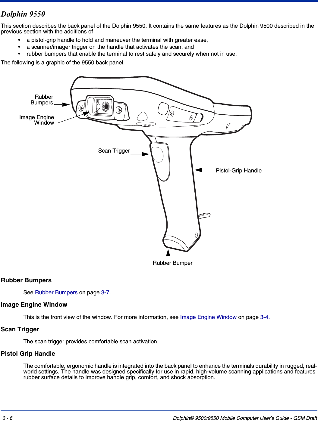 3 - 6 Dolphin® 9500/9550 Mobile Computer User’s Guide - GSM DraftDolphin 9550This section describes the back panel of the Dolphin 9550. It contains the same features as the Dolphin 9500 described in the previous section with the additions of • a pistol-grip handle to hold and maneuver the terminal with greater ease,• a scanner/imager trigger on the handle that activates the scan, and• rubber bumpers that enable the terminal to rest safely and securely when not in use.The following is a graphic of the 9550 back panel. Rubber BumpersSee Rubber Bumpers on page 3-7.Image Engine WindowThis is the front view of the window. For more information, see Image Engine Window on page 3-4.Scan TriggerThe scan trigger provides comfortable scan activation.Pistol Grip HandleThe comfortable, ergonomic handle is integrated into the back panel to enhance the terminals durability in rugged, real-world settings. The handle was designed specifically for use in rapid, high-volume scanning applications and features rubber surface details to improve handle grip, comfort, and shock absorption.RubberBumpersPistol-Grip HandleScan TriggerRubber BumperImage EngineWindow