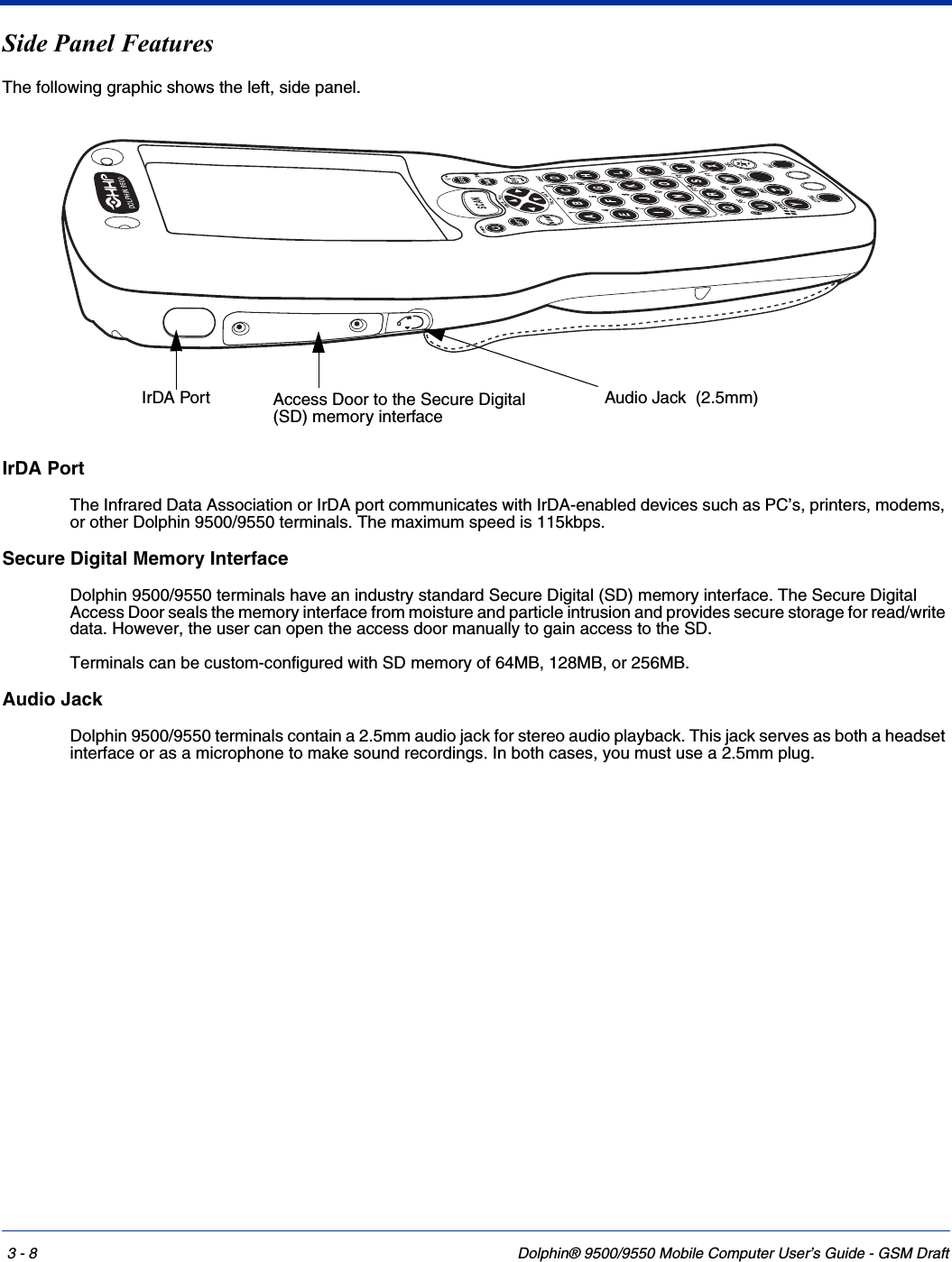 3 - 8 Dolphin® 9500/9550 Mobile Computer User’s Guide - GSM DraftSide Panel FeaturesThe following graphic shows the left, side panel.IrDA PortThe Infrared Data Association or IrDA port communicates with IrDA-enabled devices such as PC’s, printers, modems, or other Dolphin 9500/9550 terminals. The maximum speed is 115kbps.Secure Digital Memory InterfaceDolphin 9500/9550 terminals have an industry standard Secure Digital (SD) memory interface. The Secure Digital Access Door seals the memory interface from moisture and particle intrusion and provides secure storage for read/write data. However, the user can open the access door manually to gain access to the SD.Terminals can be custom-configured with SD memory of 64MB, 128MB, or 256MB. Audio JackDolphin 9500/9550 terminals contain a 2.5mm audio jack for stereo audio playback. This jack serves as both a headset interface or as a microphone to make sound recordings. In both cases, you must use a 2.5mm plug.DOLPHIN9500IrDA Port Audio Jack  (2.5mm)Access Door to the Secure Digital (SD) memory interface 