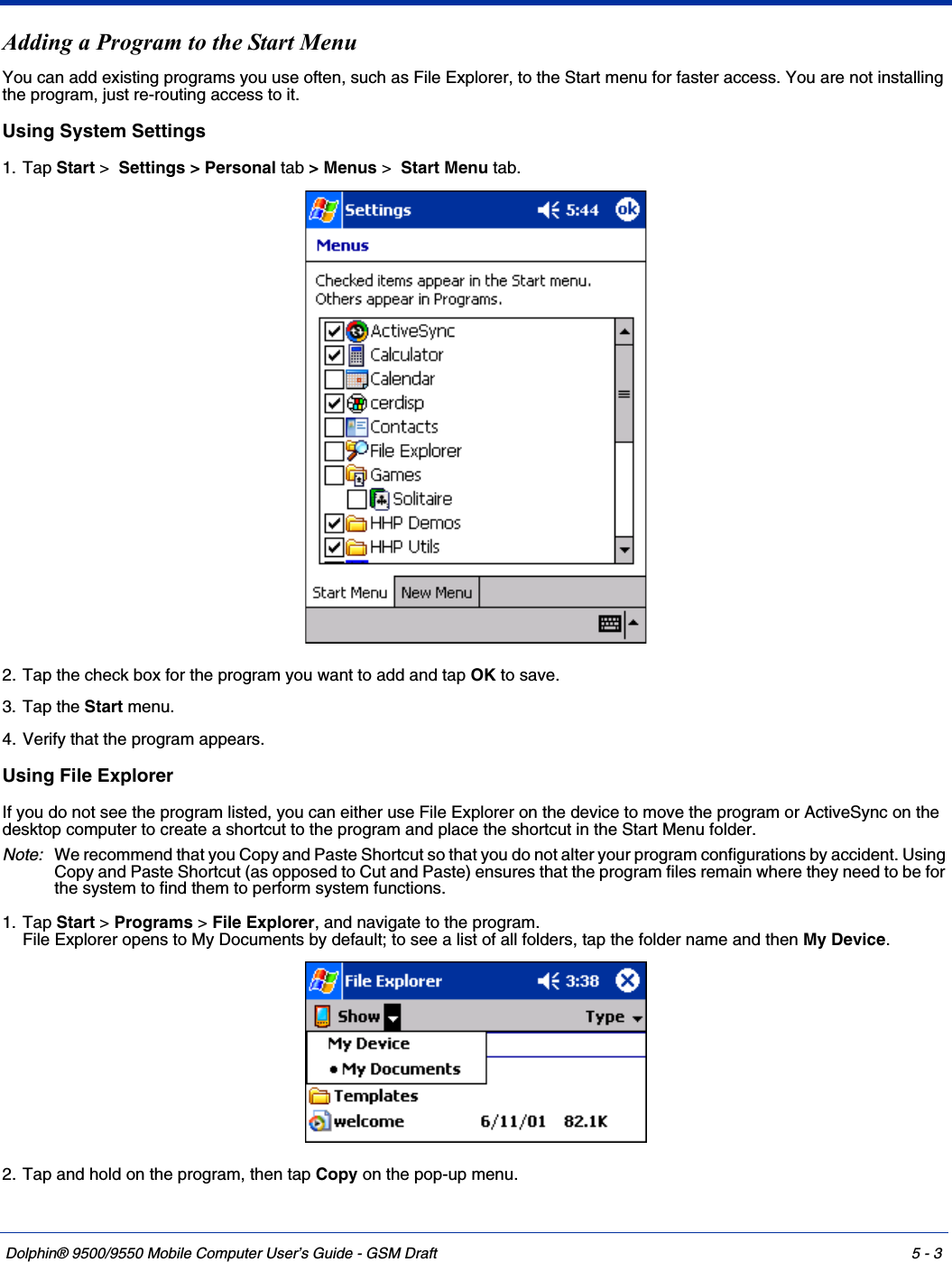 Dolphin® 9500/9550 Mobile Computer User’s Guide - GSM Draft 5 - 3Adding a Program to the Start MenuYou can add existing programs you use often, such as File Explorer, to the Start menu for faster access. You are not installing the program, just re-routing access to it.Using System Settings1. Tap Start &gt;  Settings &gt; Personal tab &gt; Menus &gt;  Start Menu tab.  2. Tap the check box for the program you want to add and tap OK to save.3. Tap the Start menu.4. Verify that the program appears.Using File ExplorerIf you do not see the program listed, you can either use File Explorer on the device to move the program or ActiveSync on the desktop computer to create a shortcut to the program and place the shortcut in the Start Menu folder.Note: We recommend that you Copy and Paste Shortcut so that you do not alter your program configurations by accident. Using Copy and Paste Shortcut (as opposed to Cut and Paste) ensures that the program files remain where they need to be for the system to find them to perform system functions.1. Tap Start &gt; Programs &gt; File Explorer, and navigate to the program.File Explorer opens to My Documents by default; to see a list of all folders, tap the folder name and then My Device. 2. Tap and hold on the program, then tap Copy on the pop-up menu. 