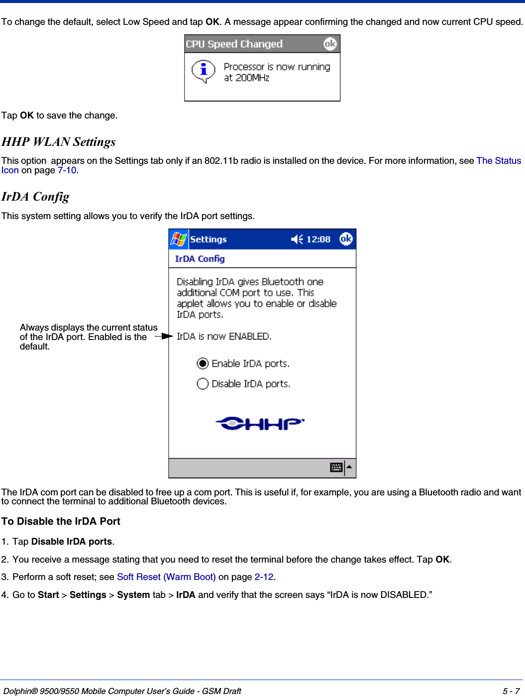 Dolphin® 9500/9550 Mobile Computer User’s Guide - GSM Draft 5 - 7To change the default, select Low Speed and tap OK. A message appear confirming the changed and now current CPU speed.Tap OK to save the change.HHP WLAN SettingsThis option  appears on the Settings tab only if an 802.11b radio is installed on the device. For more information, see The Status Icon on page 7-10.IrDA ConfigThis system setting allows you to verify the IrDA port settings.The IrDA com port can be disabled to free up a com port. This is useful if, for example, you are using a Bluetooth radio and want to connect the terminal to additional Bluetooth devices.To Disable the IrDA Port1. Tap Disable IrDA ports. 2. You receive a message stating that you need to reset the terminal before the change takes effect. Tap OK.3. Perform a soft reset; see Soft Reset (Warm Boot) on page 2-12.4. Go to Start &gt; Settings &gt; System tab &gt; IrDA and verify that the screen says “IrDA is now DISABLED.”Always displays the current status of the IrDA port. Enabled is the default.