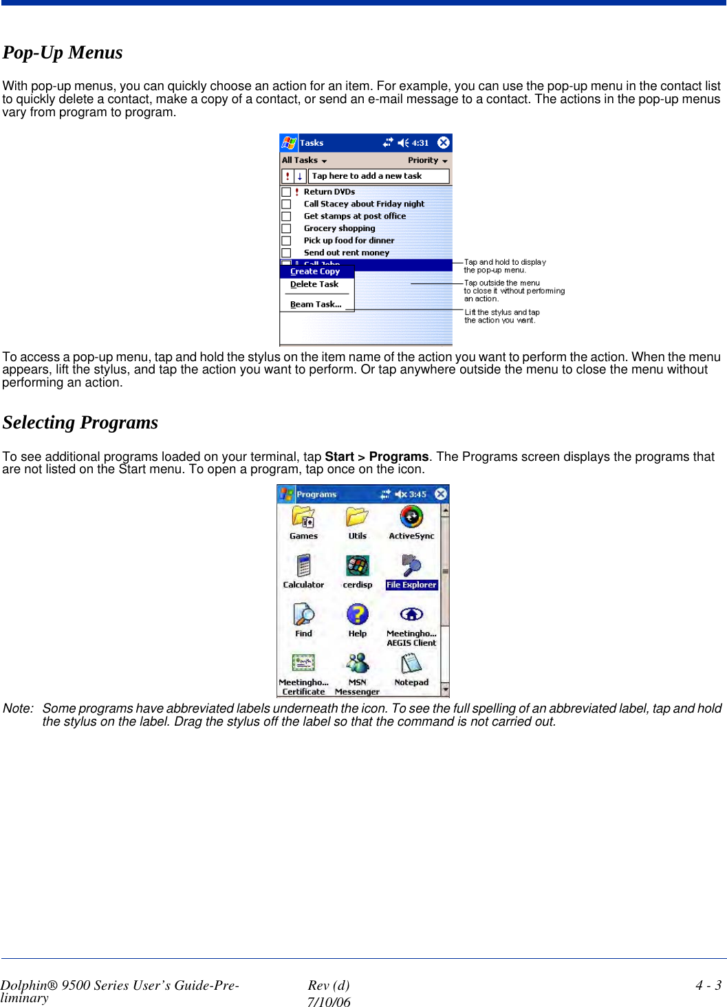 Dolphin® 9500 Series User’s Guide-Pre-liminary  Rev (d)7/10/064 - 3Pop-Up MenusWith pop-up menus, you can quickly choose an action for an item. For example, you can use the pop-up menu in the contact list to quickly delete a contact, make a copy of a contact, or send an e-mail message to a contact. The actions in the pop-up menus vary from program to program.To access a pop-up menu, tap and hold the stylus on the item name of the action you want to perform the action. When the menu appears, lift the stylus, and tap the action you want to perform. Or tap anywhere outside the menu to close the menu without performing an action.Selecting ProgramsTo see additional programs loaded on your terminal, tap Start &gt; Programs. The Programs screen displays the programs that are not listed on the Start menu. To open a program, tap once on the icon.Note: Some programs have abbreviated labels underneath the icon. To see the full spelling of an abbreviated label, tap and hold the stylus on the label. Drag the stylus off the label so that the command is not carried out. 
