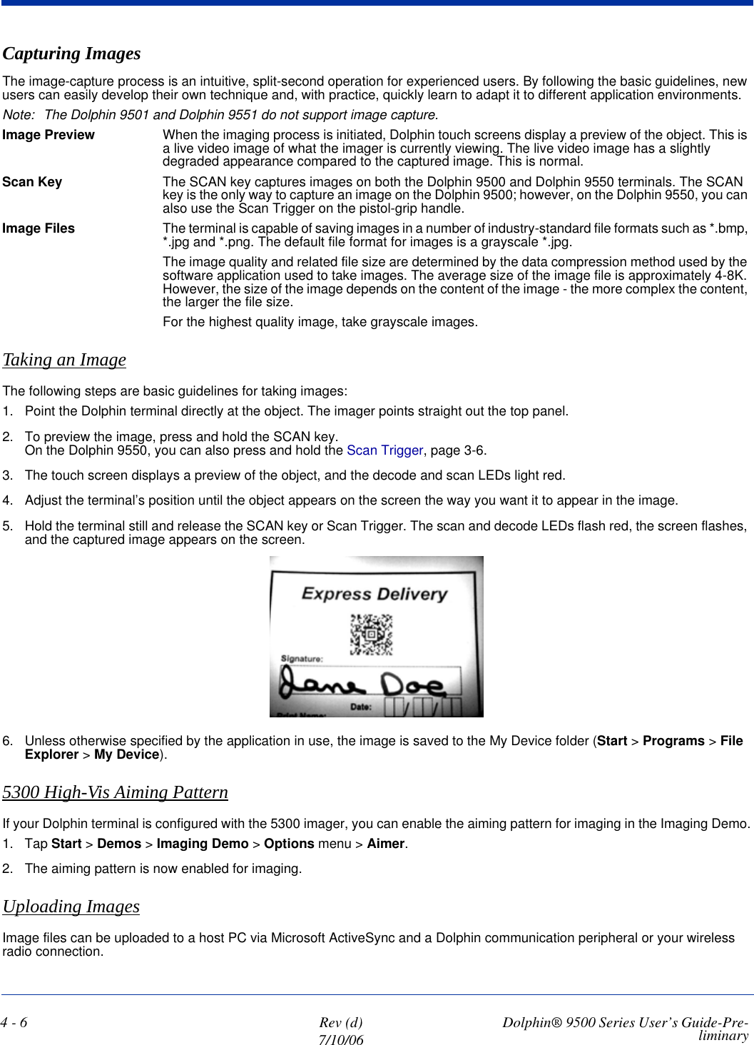 4 - 6 Rev (d)7/10/06 Dolphin® 9500 Series User’s Guide-Pre-liminaryCapturing ImagesThe image-capture process is an intuitive, split-second operation for experienced users. By following the basic guidelines, new users can easily develop their own technique and, with practice, quickly learn to adapt it to different application environments. Note: The Dolphin 9501 and Dolphin 9551 do not support image capture.Image Preview When the imaging process is initiated, Dolphin touch screens display a preview of the object. This is a live video image of what the imager is currently viewing. The live video image has a slightly degraded appearance compared to the captured image. This is normal.Scan Key The SCAN key captures images on both the Dolphin 9500 and Dolphin 9550 terminals. The SCAN key is the only way to capture an image on the Dolphin 9500; however, on the Dolphin 9550, you can also use the Scan Trigger on the pistol-grip handle. Image Files The terminal is capable of saving images in a number of industry-standard file formats such as *.bmp, *.jpg and *.png. The default file format for images is a grayscale *.jpg. The image quality and related file size are determined by the data compression method used by the software application used to take images. The average size of the image file is approximately 4-8K. However, the size of the image depends on the content of the image - the more complex the content, the larger the file size. For the highest quality image, take grayscale images.Taking an ImageThe following steps are basic guidelines for taking images:1. Point the Dolphin terminal directly at the object. The imager points straight out the top panel.2. To preview the image, press and hold the SCAN key. On the Dolphin 9550, you can also press and hold the Scan Trigger, page 3-6.3. The touch screen displays a preview of the object, and the decode and scan LEDs light red.4. Adjust the terminal’s position until the object appears on the screen the way you want it to appear in the image.5. Hold the terminal still and release the SCAN key or Scan Trigger. The scan and decode LEDs flash red, the screen flashes, and the captured image appears on the screen. 6. Unless otherwise specified by the application in use, the image is saved to the My Device folder (Start &gt; Programs &gt; File Explorer &gt; My Device). 5300 High-Vis Aiming PatternIf your Dolphin terminal is configured with the 5300 imager, you can enable the aiming pattern for imaging in the Imaging Demo.1. Tap Start &gt; Demos &gt; Imaging Demo &gt; Options menu &gt; Aimer.2. The aiming pattern is now enabled for imaging.Uploading ImagesImage files can be uploaded to a host PC via Microsoft ActiveSync and a Dolphin communication peripheral or your wireless radio connection.