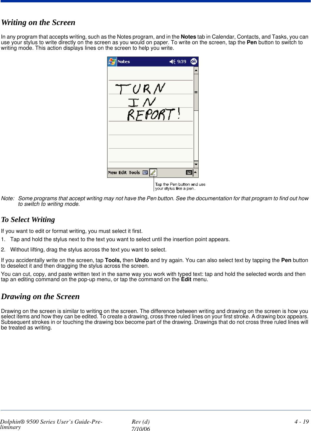 Dolphin® 9500 Series User’s Guide-Pre-liminary  Rev (d)7/10/064 - 19Writing on the ScreenIn any program that accepts writing, such as the Notes program, and in the Notes tab in Calendar, Contacts, and Tasks, you can use your stylus to write directly on the screen as you would on paper. To write on the screen, tap the Pen button to switch to writing mode. This action displays lines on the screen to help you write.Note: Some programs that accept writing may not have the Pen button. See the documentation for that program to find out how to switch to writing mode.To Select WritingIf you want to edit or format writing, you must select it first.1. Tap and hold the stylus next to the text you want to select until the insertion point appears.2. Without lifting, drag the stylus across the text you want to select.If you accidentally write on the screen, tap Tools, then Undo and try again. You can also select text by tapping the Pen button to deselect it and then dragging the stylus across the screen.You can cut, copy, and paste written text in the same way you work with typed text: tap and hold the selected words and then tap an editing command on the pop-up menu, or tap the command on the Edit menu.Drawing on the ScreenDrawing on the screen is similar to writing on the screen. The difference between writing and drawing on the screen is how you select items and how they can be edited. To create a drawing, cross three ruled lines on your first stroke. A drawing box appears. Subsequent strokes in or touching the drawing box become part of the drawing. Drawings that do not cross three ruled lines will be treated as writing.