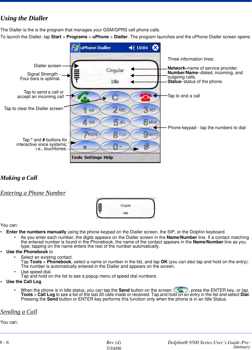 9 - 6 Rev (d)7/10/06 Dolphin® 9500 Series User’s Guide-Pre-liminaryUsing the DiallerThe Dialler is the is the program that manages your GSM/GPRS cell phone calls.To launch the Dialler, tap Start &gt; Programs &gt; uPhone &gt; Dialler. The program launches and the uPhone Dialler screen opens:Making a CallEntering a Phone NumberYou can:•Enter the numbers manually using the phone keypad on the Dialler screen, the SIP, or the Dolphin keyboard. • As you enter each number, the digits appears on the Dialler screen in the Name/Number line. If a contact matching the entered number is found in the Phonebook, the name of the contact appears in the Name/Number line as you type; tapping on the name enters the rest of the number automatically.•Use the Phonebook to • Select an existing contact.Tap Tools &gt; Phonebook, select a name or number in the list, and tap OK (you can also tap and hold on the entry). The number is automatically entered in the Dialler and appears on the screen.• Use speed dial. Tap and hold on the list to see a popup menu of speed dial numbers.• Use the Call Log• When the phone is in Idle status, you can tap the Send button on the screen  , press the ENTER key, or tap Tools &gt; Call Log to see a list of the last 20 calls made or received. Tap and hold on an entry in the list and select Dial. Pressing the Send button or ENTER key performs this function only when the phone is in an Idle Status.Sending a CallYou can:Three information lines:Network–name of service provider.Number/Name–dialed, incoming, and outgoing calls.Status–status of the phone.Tap to end a callPhone keypad - tap the numbers to dialSignal Strength -Four bars is optimal.Tap to send a call oraccept an incoming callDialler screenTap to clear the Dialler screenTap * and # buttons forinteractive voice systems;i.e., touchtones.