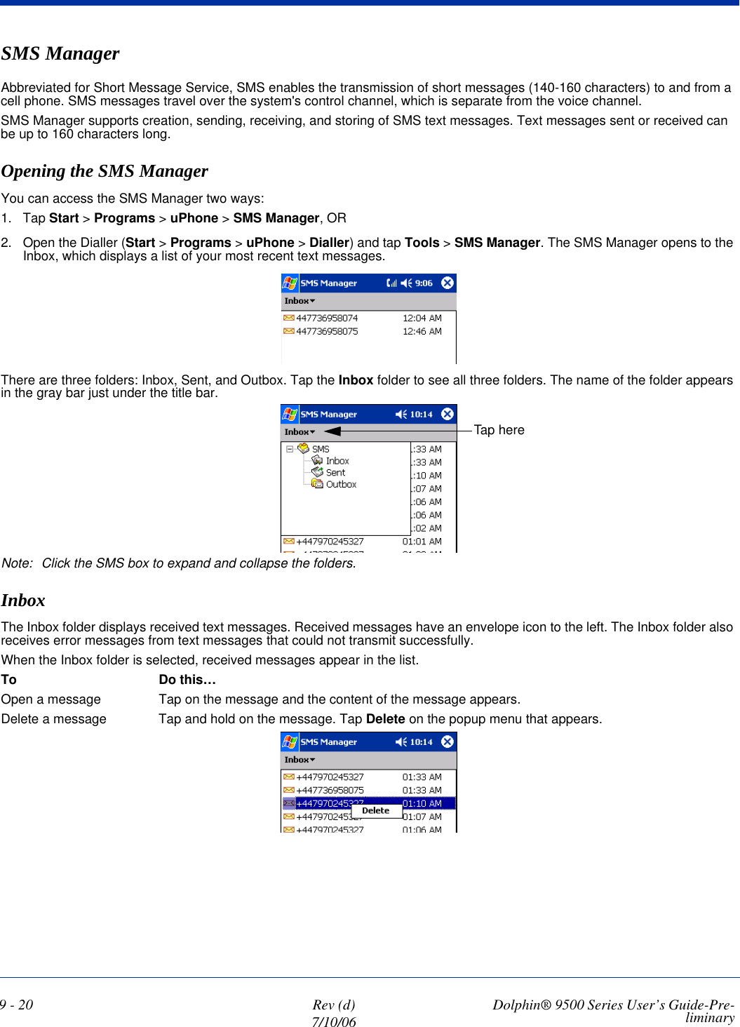 9 - 20 Rev (d)7/10/06 Dolphin® 9500 Series User’s Guide-Pre-liminarySMS ManagerAbbreviated for Short Message Service, SMS enables the transmission of short messages (140-160 characters) to and from a cell phone. SMS messages travel over the system&apos;s control channel, which is separate from the voice channel.SMS Manager supports creation, sending, receiving, and storing of SMS text messages. Text messages sent or received can be up to 160 characters long.Opening the SMS ManagerYou can access the SMS Manager two ways:1. Tap Start &gt; Programs &gt; uPhone &gt; SMS Manager, OR2. Open the Dialler (Start &gt; Programs &gt; uPhone &gt; Dialler) and tap Tools &gt; SMS Manager. The SMS Manager opens to the Inbox, which displays a list of your most recent text messages. There are three folders: Inbox, Sent, and Outbox. Tap the Inbox folder to see all three folders. The name of the folder appears in the gray bar just under the title bar.Note: Click the SMS box to expand and collapse the folders.InboxThe Inbox folder displays received text messages. Received messages have an envelope icon to the left. The Inbox folder also receives error messages from text messages that could not transmit successfully.When the Inbox folder is selected, received messages appear in the list. To Do this…Open a message Tap on the message and the content of the message appears.Delete a message Tap and hold on the message. Tap Delete on the popup menu that appears. Tap here