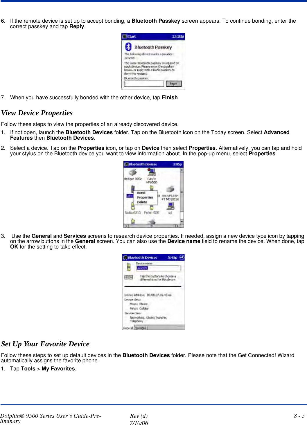 Dolphin® 9500 Series User’s Guide-Pre-liminary  Rev (d)7/10/068 - 56. If the remote device is set up to accept bonding, a Bluetooth Passkey screen appears. To continue bonding, enter the correct passkey and tap Reply.7. When you have successfully bonded with the other device, tap Finish.View Device PropertiesFollow these steps to view the properties of an already discovered device. 1. If not open, launch the Bluetooth Devices folder. Tap on the Bluetooth icon on the Today screen. Select Advanced Features then Bluetooth Devices.2. Select a device. Tap on the Properties icon, or tap on Device then select Properties. Alternatively, you can tap and hold your stylus on the Bluetooth device you want to view information about. In the pop-up menu, select Properties.3.  Use the General and Services screens to research device properties. If needed, assign a new device type icon by tapping on the arrow buttons in the General screen. You can also use the Device name field to rename the device. When done, tap OK for the setting to take effect.Set Up Your Favorite DeviceFollow these steps to set up default devices in the Bluetooth Devices folder. Please note that the Get Connected! Wizard automatically assigns the favorite phone.1. Tap Tools &gt; My Favorites. 