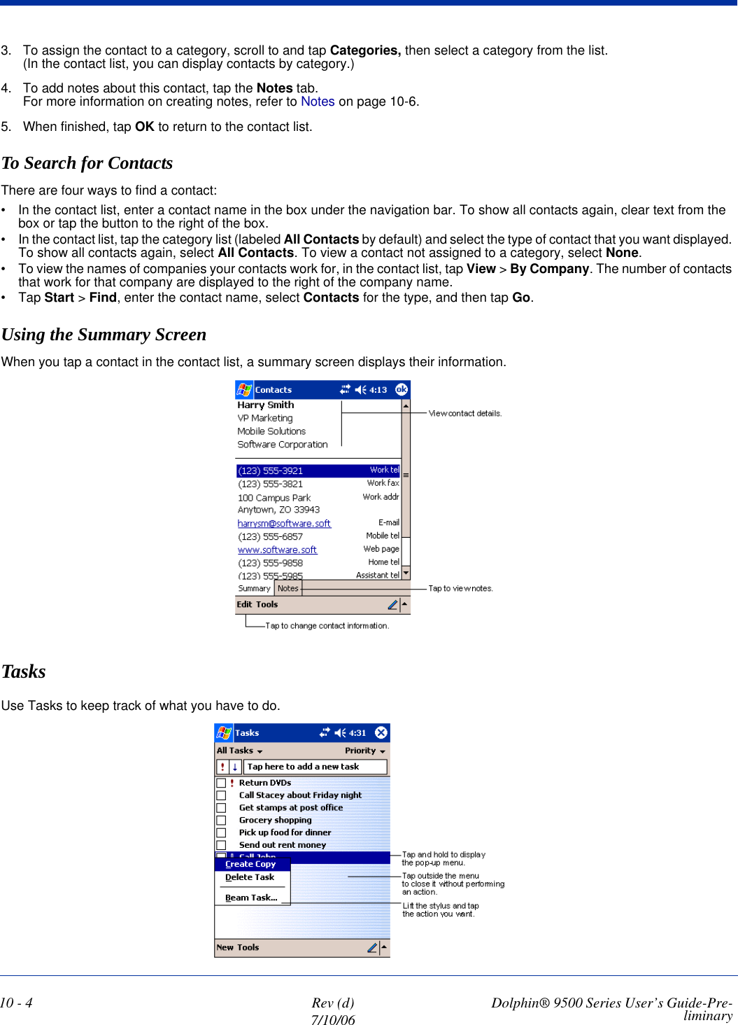 10 - 4 Rev (d)7/10/06 Dolphin® 9500 Series User’s Guide-Pre-liminary3. To assign the contact to a category, scroll to and tap Categories, then select a category from the list. (In the contact list, you can display contacts by category.)4. To add notes about this contact, tap the Notes tab.For more information on creating notes, refer to Notes on page 10-6.5. When finished, tap OK to return to the contact list.To Search for ContactsThere are four ways to find a contact: • In the contact list, enter a contact name in the box under the navigation bar. To show all contacts again, clear text from the box or tap the button to the right of the box. • In the contact list, tap the category list (labeled All Contacts by default) and select the type of contact that you want displayed. To show all contacts again, select All Contacts. To view a contact not assigned to a category, select None. • To view the names of companies your contacts work for, in the contact list, tap View &gt; By Company. The number of contacts that work for that company are displayed to the right of the company name. •Tap Start &gt; Find, enter the contact name, select Contacts for the type, and then tap Go. Using the Summary ScreenWhen you tap a contact in the contact list, a summary screen displays their information. TasksUse Tasks to keep track of what you have to do. 