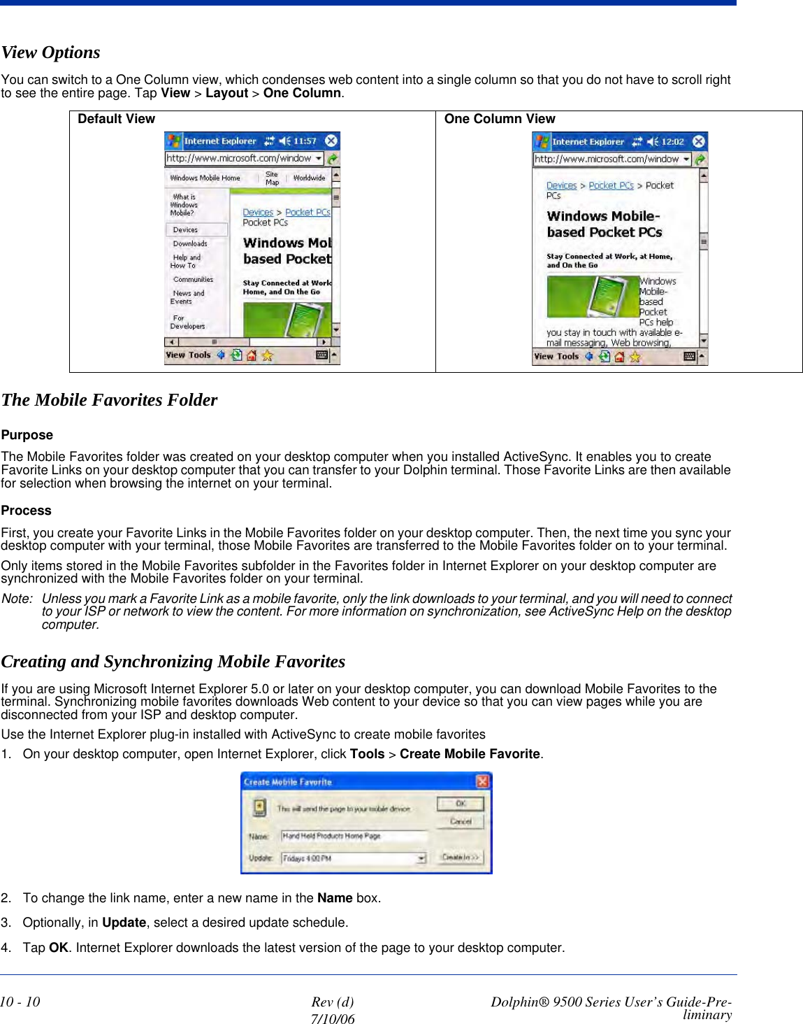 10 - 10 Rev (d)7/10/06 Dolphin® 9500 Series User’s Guide-Pre-liminaryView OptionsYou can switch to a One Column view, which condenses web content into a single column so that you do not have to scroll right to see the entire page. Tap View &gt; Layout &gt; One Column.The Mobile Favorites FolderPurposeThe Mobile Favorites folder was created on your desktop computer when you installed ActiveSync. It enables you to create Favorite Links on your desktop computer that you can transfer to your Dolphin terminal. Those Favorite Links are then available for selection when browsing the internet on your terminal. ProcessFirst, you create your Favorite Links in the Mobile Favorites folder on your desktop computer. Then, the next time you sync your desktop computer with your terminal, those Mobile Favorites are transferred to the Mobile Favorites folder on to your terminal. Only items stored in the Mobile Favorites subfolder in the Favorites folder in Internet Explorer on your desktop computer are synchronized with the Mobile Favorites folder on your terminal. Note: Unless you mark a Favorite Link as a mobile favorite, only the link downloads to your terminal, and you will need to connect to your ISP or network to view the content. For more information on synchronization, see ActiveSync Help on the desktop computer.Creating and Synchronizing Mobile Favorites If you are using Microsoft Internet Explorer 5.0 or later on your desktop computer, you can download Mobile Favorites to the terminal. Synchronizing mobile favorites downloads Web content to your device so that you can view pages while you are disconnected from your ISP and desktop computer.Use the Internet Explorer plug-in installed with ActiveSync to create mobile favorites1. On your desktop computer, open Internet Explorer, click Tools &gt; Create Mobile Favorite.2. To change the link name, enter a new name in the Name box. 3. Optionally, in Update, select a desired update schedule.4. Tap OK. Internet Explorer downloads the latest version of the page to your desktop computer.Default View  One Column View 