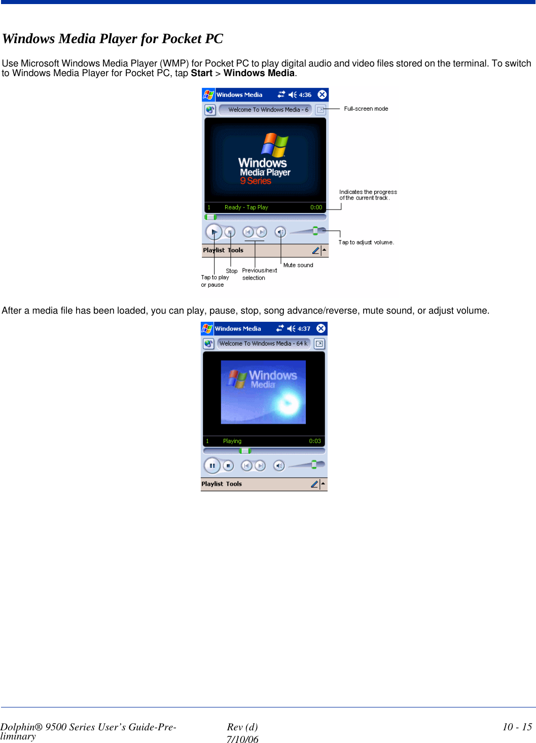 Dolphin® 9500 Series User’s Guide-Pre-liminary  Rev (d)7/10/0610 - 15Windows Media Player for Pocket PCUse Microsoft Windows Media Player (WMP) for Pocket PC to play digital audio and video files stored on the terminal. To switch to Windows Media Player for Pocket PC, tap Start &gt; Windows Media.After a media file has been loaded, you can play, pause, stop, song advance/reverse, mute sound, or adjust volume. 