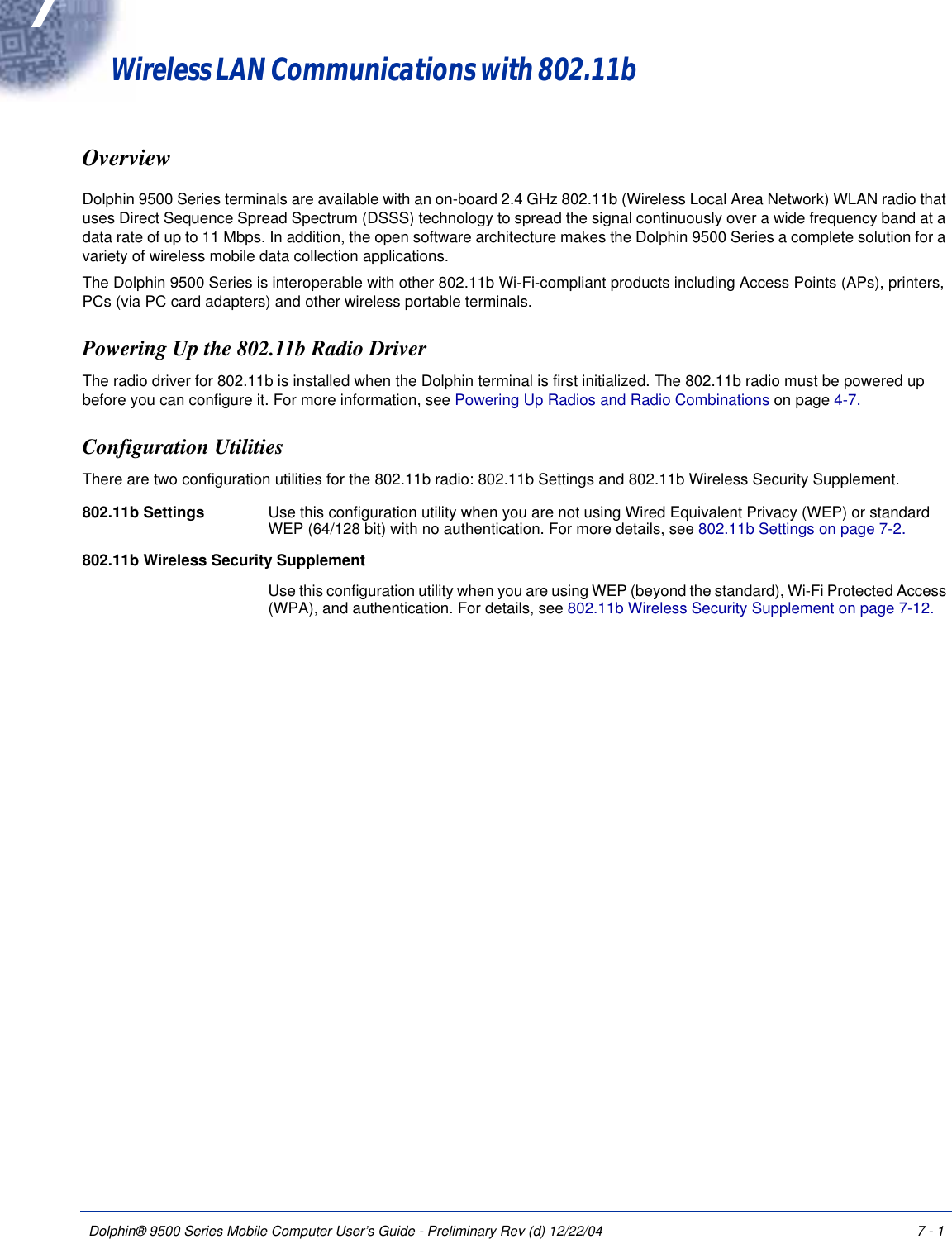 Dolphin® 9500 Series Mobile Computer User’s Guide - Preliminary Rev (d) 12/22/04 7 - 17Wireless LAN Communications with 802.11b OverviewDolphin 9500 Series terminals are available with an on-board 2.4 GHz 802.11b (Wireless Local Area Network) WLAN radio that uses Direct Sequence Spread Spectrum (DSSS) technology to spread the signal continuously over a wide frequency band at a data rate of up to 11 Mbps. In addition, the open software architecture makes the Dolphin 9500 Series a complete solution for a variety of wireless mobile data collection applications.The Dolphin 9500 Series is interoperable with other 802.11b Wi-Fi-compliant products including Access Points (APs), printers, PCs (via PC card adapters) and other wireless portable terminals.Powering Up the 802.11b Radio DriverThe radio driver for 802.11b is installed when the Dolphin terminal is first initialized. The 802.11b radio must be powered up before you can configure it. For more information, see Powering Up Radios and Radio Combinations on page 4-7.Configuration UtilitiesThere are two configuration utilities for the 802.11b radio: 802.11b Settings and 802.11b Wireless Security Supplement.802.11b Settings Use this configuration utility when you are not using Wired Equivalent Privacy (WEP) or standard WEP (64/128 bit) with no authentication. For more details, see 802.11b Settings on page 7-2.802.11b Wireless Security SupplementUse this configuration utility when you are using WEP (beyond the standard), Wi-Fi Protected Access (WPA), and authentication. For details, see 802.11b Wireless Security Supplement on page 7-12.