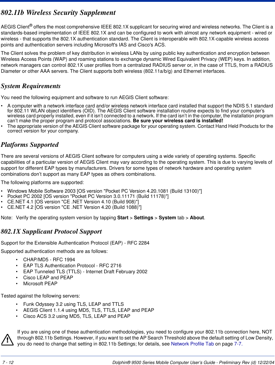 7 - 12 Dolphin® 9500 Series Mobile Computer User’s Guide - Preliminary Rev (d) 12/22/04802.11b Wireless Security SupplementAEGIS Client® offers the most comprehensive IEEE 802.1X supplicant for securing wired and wireless networks. The Client is a standards-based implementation of IEEE 802.1X and can be configured to work with almost any network equipment - wired or wireless - that supports the 802.1X authentication standard. The Client is interoperable with 802.1X-capable wireless access points and authentication servers including Microsoft&apos;s IAS and Cisco&apos;s ACS.The Client solves the problem of key distribution in wireless LANs by using public key authentication and encryption between Wireless Access Points (WAP) and roaming stations to exchange dynamic Wired Equivalent Privacy (WEP) keys. In addition, network managers can control 802.1X user profiles from a centralized RADIUS server or, in the case of TTLS, from a RADIUS Diameter or other AAA servers. The Client supports both wireless (802.11a/b/g) and Ethernet interfaces. System RequirementsYou need the following equipment and software to run AEGIS Client software:•           A computer with a network interface card and/or wireless network interface card installed that support the NDIS 5.1 standard for 802.11 WLAN object identifiers (OID). The AEGIS Client software installation routine expects to find your computer’s wireless card properly installed, even if it isn’t connected to a network. If the card isn’t in the computer, the installation program can’t make the proper program and protocol associations. Be sure your wireless card is installed!•           The appropriate version of the AEGIS Client software package for your operating system. Contact Hand Held Products for the correct version for your company.Platforms SupportedThere are several versions of AEGIS Client software for computers using a wide variety of operating systems. Specific capabilities of a particular version of AEGIS Client may vary according to the operating system. This is due to varying levels of support for different EAP types by manufacturers. Drivers for some types of network hardware and operating system combinations don’t support as many EAP types as others combinations.The following platforms are supported:•           Windows Mobile Software 2003 [OS version &quot;Pocket PC Version 4.20.1081 (Build 13100)&quot;]•           Pocket PC 2002 [OS version &quot;Pocket PC Version 3.0.11171 (Build 11178)&quot;]•           CE.NET 4.1 [OS version &quot;CE .NET Version 4.10 (Build 908)&quot;]•           CE.NET 4.2 [OS version &quot;CE .NET Version 4.20 (Build 1088)&quot;] Note: Verify the operating system version by tapping Start &gt; Settings &gt; System tab &gt; About. 802.1X Supplicant Protocol Support Support for the Extensible Authentication Protocol (EAP) - RFC 2284Supported authentication methods are as follows: •             CHAP/MD5 - RFC 1994 •             EAP TLS Authentication Protocol - RFC 2716 •             EAP Tunneled TLS (TTLS) - Internet Draft February 2002 •             Cisco LEAP and PEAP•             Microsoft PEAP  Tested against the following servers:•             Funk Odyssey 3.2 using TLS, LEAP and TTLS •             AEGIS Client 1.1.4 using MD5, TLS, TTLS, LEAP and PEAP •             Cisco ACS 3.2 using MD5, TLS, LEAP and PEAP If you are using one of these authentication methodologies, you need to configure your 802.11b connection here, NOT through 802.11b Settings. However, if you want to set the AP Search Threshold above the default setting of Low Density, you do need to change that setting in 802.11b Settings; for details, see Network Profile Tab on page 7-7.!