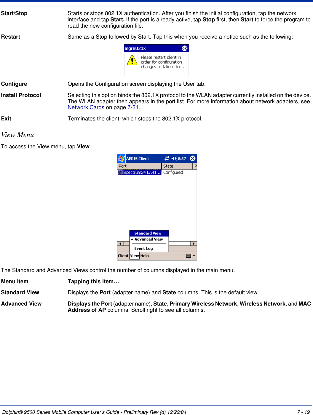 Dolphin® 9500 Series Mobile Computer User’s Guide - Preliminary Rev (d) 12/22/04 7 - 19Start/Stop  Starts or stops 802.1X authentication. After you finish the initial configuration, tap the network interface and tap Start. If the port is already active, tap Stop first, then Start to force the program to read the new configuration file. Restart Same as a Stop followed by Start. Tap this when you receive a notice such as the following:Configure Opens the Configuration screen displaying the User tab. Install Protocol  Selecting this option binds the 802.1X protocol to the WLAN adapter currently installed on the device. The WLAN adapter then appears in the port list. For more information about network adapters, see Network Cards on page 7-31.Exit  Terminates the client, which stops the 802.1X protocol.View MenuTo access the View menu, tap View.The Standard and Advanced Views control the number of columns displayed in the main menu. Menu Item Tapping this item…Standard View Displays the Port (adapter name) and State columns. This is the default view.Advanced View Displays the Port (adapter name), State, Primary Wireless Network, Wireless Network, and MAC Address of AP columns. Scroll right to see all columns.