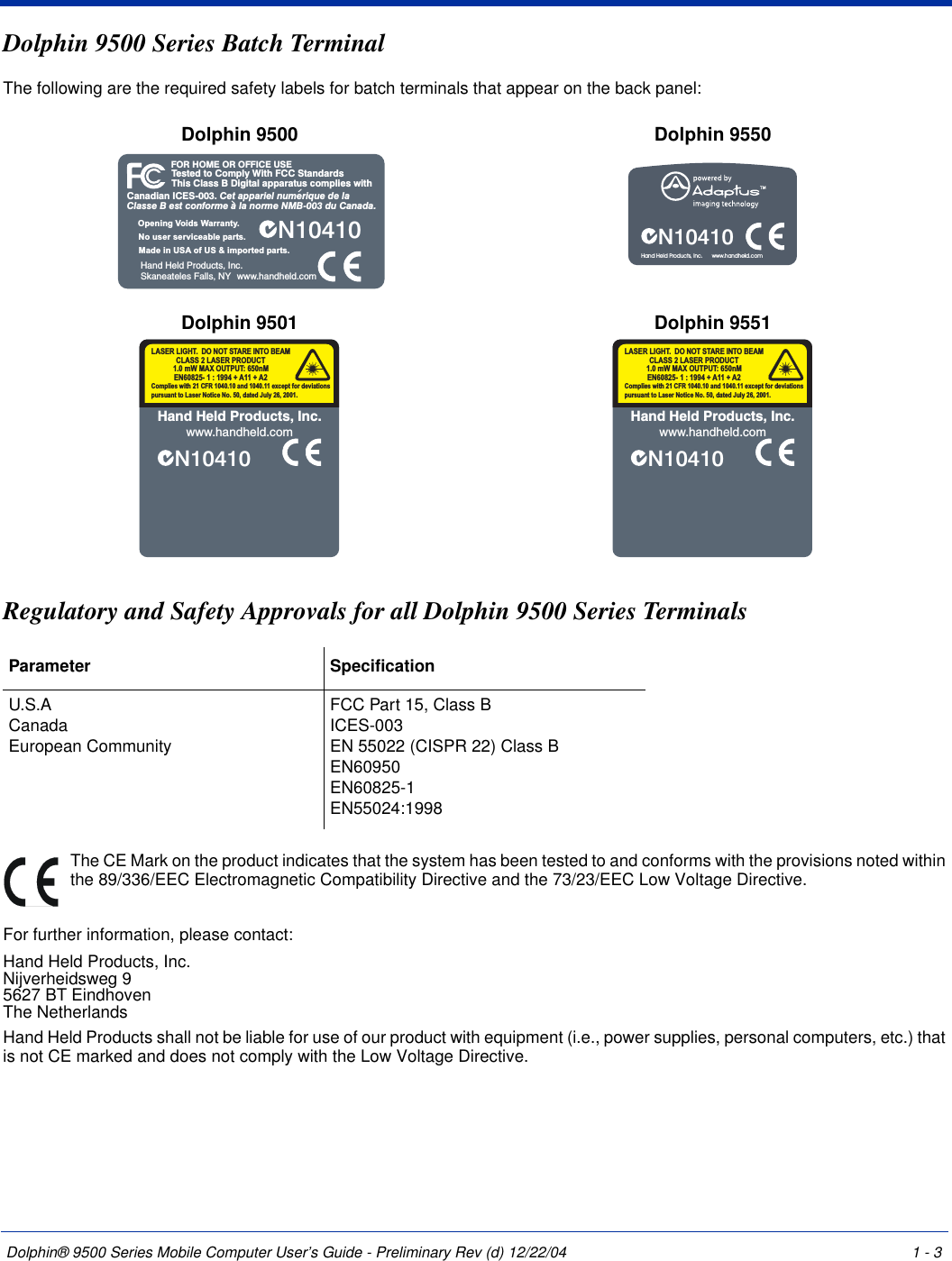 Dolphin® 9500 Series Mobile Computer User’s Guide - Preliminary Rev (d) 12/22/04 1 - 3Dolphin 9500 Series Batch Terminal The following are the required safety labels for batch terminals that appear on the back panel: Regulatory and Safety Approvals for all Dolphin 9500 Series Terminals The CE Mark on the product indicates that the system has been tested to and conforms with the provisions noted within the 89/336/EEC Electromagnetic Compatibility Directive and the 73/23/EEC Low Voltage Directive.For further information, please contact:Hand Held Products, Inc.Nijverheidsweg 95627 BT EindhovenThe NetherlandsHand Held Products shall not be liable for use of our product with equipment (i.e., power supplies, personal computers, etc.) that is not CE marked and does not comply with the Low Voltage Directive.Dolphin 9500 Dolphin 9550Dolphin 9501 Dolphin 9551Parameter SpecificationU.S.ACanadaEuropean CommunityFCC Part 15, Class BICES-003EN 55022 (CISPR 22) Class BEN60950EN60825-1EN55024:1998Tested to Comply With FCC StandardsThis Class B Digital apparatus complies withFOR HOME OR OFFICE USECanadian ICES-003. Cet appariel numerique de laClasse B est conforme a la norme NMB-003 du Canada.N10410Hand Held Products, Inc.Skaneateles Falls, NYMade in USA of US &amp; imported parts.No user serviceable parts.Opening Voids Warranty.www.handheld.comN10410Hand Held Products, Inc.      www.handheld.comN10410Hand Held Products, Inc.www.handheld.comComplies with 21 CFR 1040.10 and 1040.11 except for deviationspursuant to Laser Notice No. 50, dated July 26, 2001.LASER LIGHT. DO NOT STARE INTO BEAM1.0 mW MAX OUTPUT: 650nMEN60825- 1 : 1994 + A11 + A2CLASS 2 LASER PRODUCTN10410Hand Held Products, Inc.www.handheld.comComplies with 21 CFR 1040.10 and 1040.11 except for deviationspursuant to Laser Notice No. 50, dated July 26, 2001.LASER LIGHT. DO NOT STARE INTO BEAM1.0 mW MAX OUTPUT: 650nMEN60825- 1 : 1994 + A11 + A2CLASS 2 LASER PRODUCT