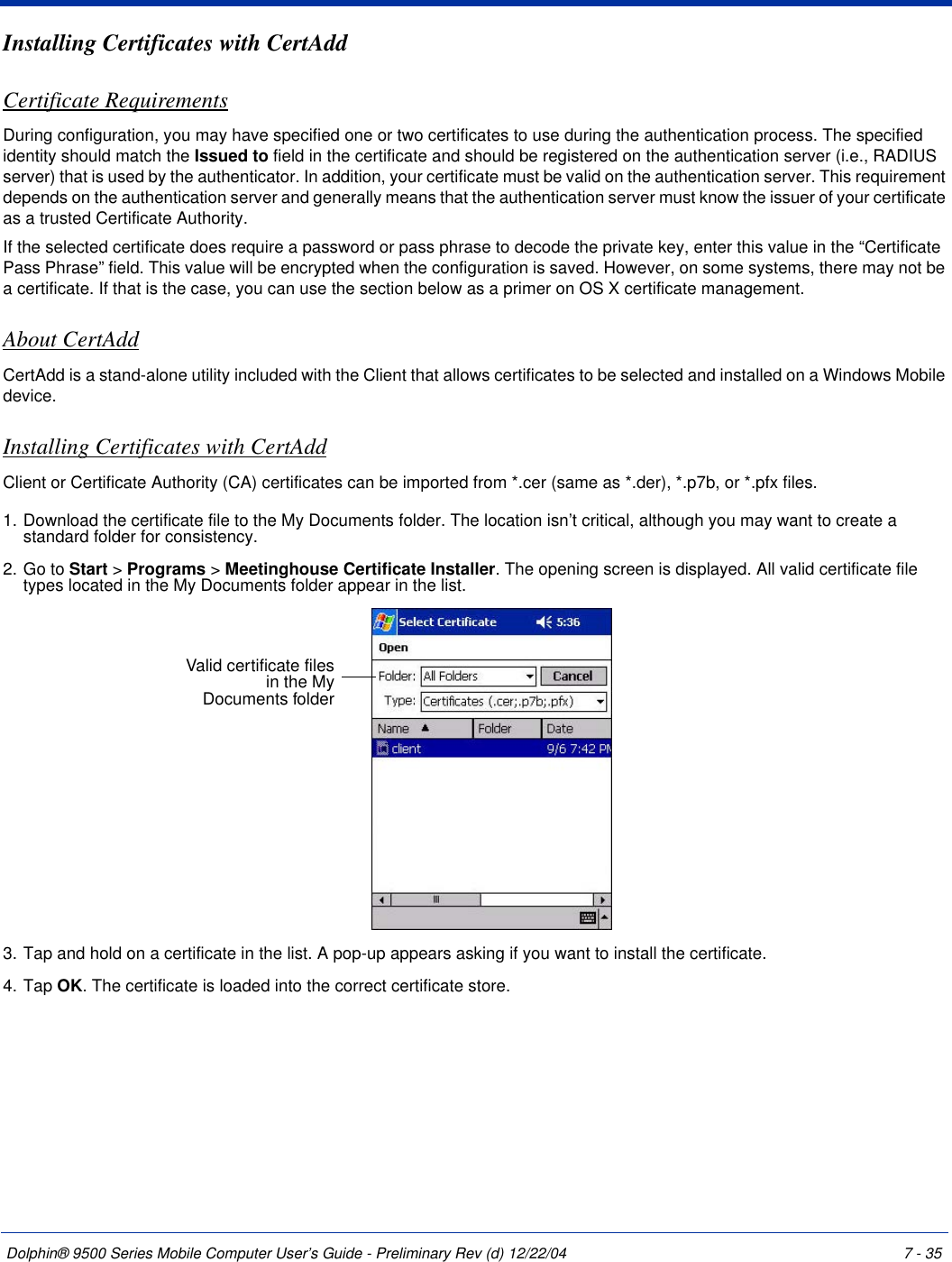Dolphin® 9500 Series Mobile Computer User’s Guide - Preliminary Rev (d) 12/22/04 7 - 35Installing Certificates with CertAddCertificate RequirementsDuring configuration, you may have specified one or two certificates to use during the authentication process. The specified identity should match the Issued to field in the certificate and should be registered on the authentication server (i.e., RADIUS server) that is used by the authenticator. In addition, your certificate must be valid on the authentication server. This requirement depends on the authentication server and generally means that the authentication server must know the issuer of your certificate as a trusted Certificate Authority. If the selected certificate does require a password or pass phrase to decode the private key, enter this value in the “Certificate Pass Phrase” field. This value will be encrypted when the configuration is saved. However, on some systems, there may not be a certificate. If that is the case, you can use the section below as a primer on OS X certificate management.About CertAddCertAdd is a stand-alone utility included with the Client that allows certificates to be selected and installed on a Windows Mobile device.   Installing Certificates with CertAddClient or Certificate Authority (CA) certificates can be imported from *.cer (same as *.der), *.p7b, or *.pfx files.1. Download the certificate file to the My Documents folder. The location isn’t critical, although you may want to create a standard folder for consistency.2. Go to Start &gt; Programs &gt; Meetinghouse Certificate Installer. The opening screen is displayed. All valid certificate file types located in the My Documents folder appear in the list. 3. Tap and hold on a certificate in the list. A pop-up appears asking if you want to install the certificate.4. Tap OK. The certificate is loaded into the correct certificate store.Valid certificate files in the My Documents folder 