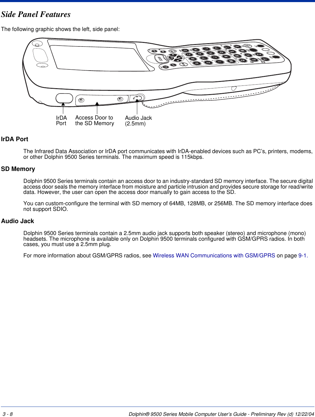3 - 8 Dolphin® 9500 Series Mobile Computer User’s Guide - Preliminary Rev (d) 12/22/04Side Panel FeaturesThe following graphic shows the left, side panel:IrDA PortThe Infrared Data Association or IrDA port communicates with IrDA-enabled devices such as PC’s, printers, modems, or other Dolphin 9500 Series terminals. The maximum speed is 115kbps.SD MemoryDolphin 9500 Series terminals contain an access door to an industry-standard SD memory interface. The secure digital access door seals the memory interface from moisture and particle intrusion and provides secure storage for read/write data. However, the user can open the access door manually to gain access to the SD.You can custom-configure the terminal with SD memory of 64MB, 128MB, or 256MB. The SD memory interface does not support SDIO.Audio JackDolphin 9500 Series terminals contain a 2.5mm audio jack supports both speaker (stereo) and microphone (mono) headsets. The microphone is available only on Dolphin 9500 terminals configured with GSM/GPRS radios. In both cases, you must use a 2.5mm plug.For more information about GSM/GPRS radios, see Wireless WAN Communications with GSM/GPRS on page 9-1.IrDA Port Audio Jack (2.5mm)Access Door to the SD Memory