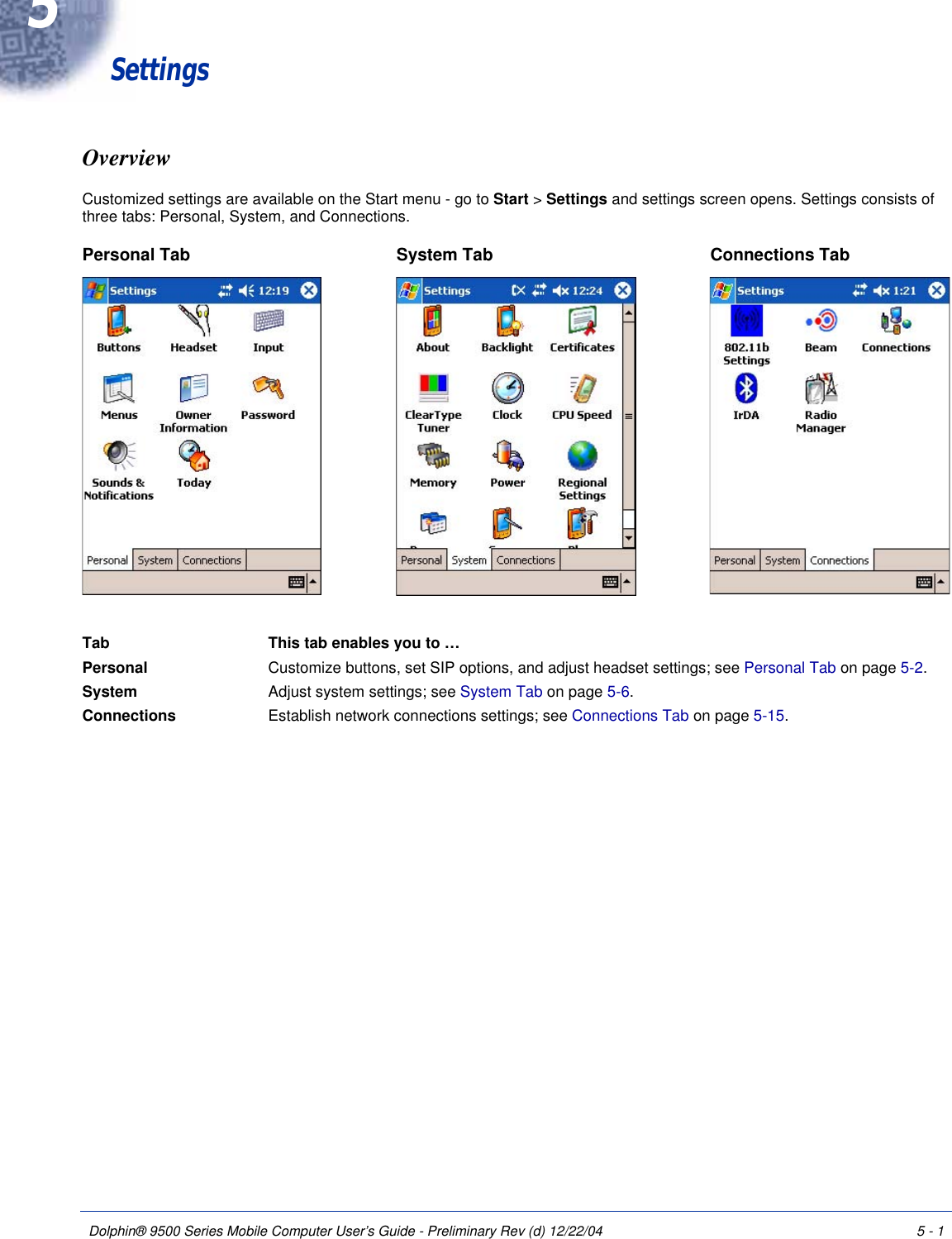 Dolphin® 9500 Series Mobile Computer User’s Guide - Preliminary Rev (d) 12/22/04 5 - 15                                       SettingsOverviewCustomized settings are available on the Start menu - go to Start &gt; Settings and settings screen opens. Settings consists of three tabs: Personal, System, and Connections.     Tab This tab enables you to …   Personal  Customize buttons, set SIP options, and adjust headset settings; see Personal Tab on page 5-2.System  Adjust system settings; see System Tab on page 5-6.Connections  Establish network connections settings; see Connections Tab on page 5-15.Personal Tab System Tab Connections Tab