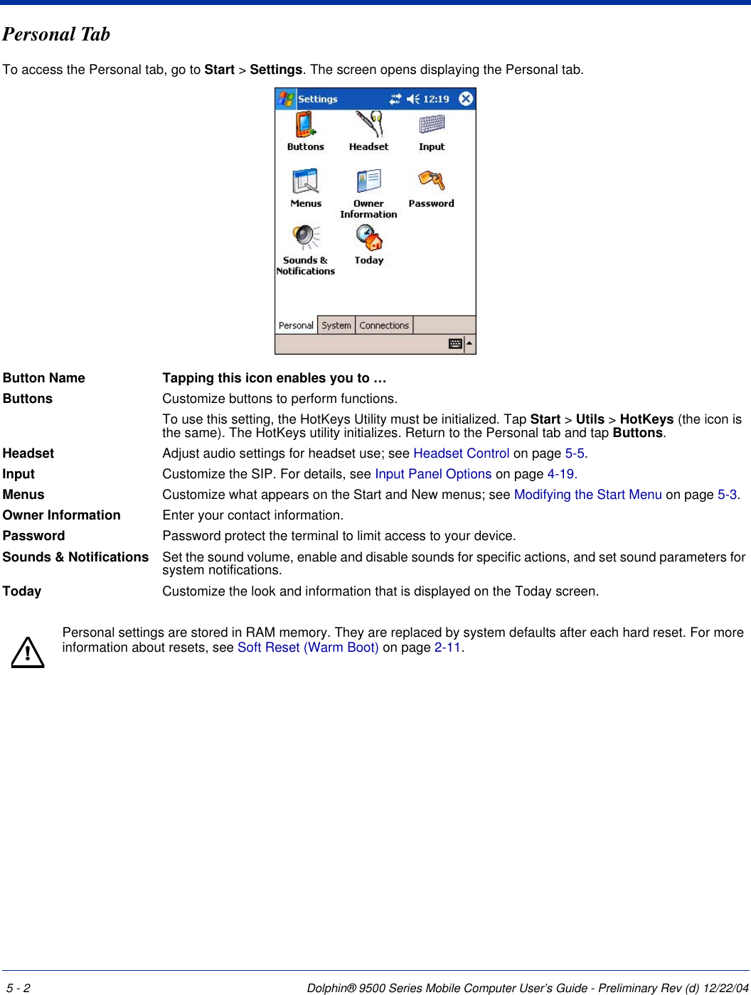 5 - 2 Dolphin® 9500 Series Mobile Computer User’s Guide - Preliminary Rev (d) 12/22/04Personal TabTo access the Personal tab, go to Start &gt; Settings. The screen opens displaying the Personal tab.Button Name Tapping this icon enables you to …Buttons Customize buttons to perform functions. To use this setting, the HotKeys Utility must be initialized. Tap Start &gt; Utils &gt; HotKeys (the icon is the same). The HotKeys utility initializes. Return to the Personal tab and tap Buttons.Headset Adjust audio settings for headset use; see Headset Control on page 5-5.Input Customize the SIP. For details, see Input Panel Options on page 4-19.Menus Customize what appears on the Start and New menus; see Modifying the Start Menu on page 5-3. Owner Information Enter your contact information.Password Password protect the terminal to limit access to your device. Sounds &amp; Notifications Set the sound volume, enable and disable sounds for specific actions, and set sound parameters for system notifications.Today Customize the look and information that is displayed on the Today screen.Personal settings are stored in RAM memory. They are replaced by system defaults after each hard reset. For more information about resets, see Soft Reset (Warm Boot) on page 2-11.!