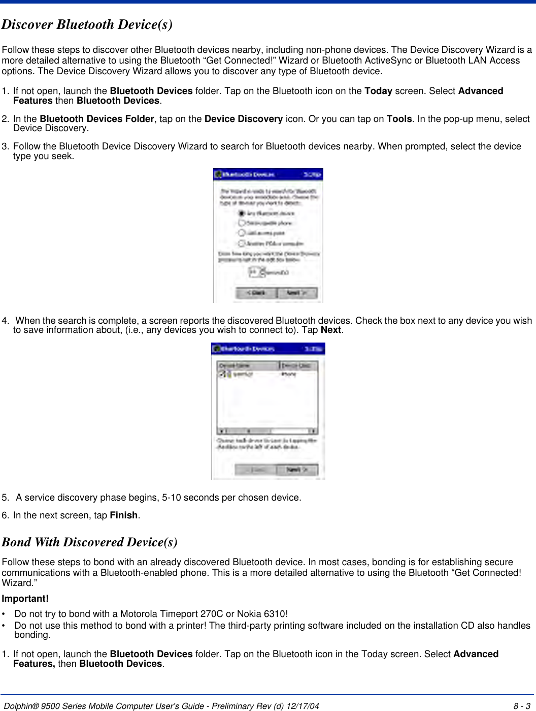 Dolphin® 9500 Series Mobile Computer User’s Guide - Preliminary Rev (d) 12/17/04 8 - 3Discover Bluetooth Device(s)Follow these steps to discover other Bluetooth devices nearby, including non-phone devices. The Device Discovery Wizard is a more detailed alternative to using the Bluetooth “Get Connected!” Wizard or Bluetooth ActiveSync or Bluetooth LAN Access options. The Device Discovery Wizard allows you to discover any type of Bluetooth device.1. If not open, launch the Bluetooth Devices folder. Tap on the Bluetooth icon on the Today screen. Select Advanced Features then Bluetooth Devices.2. In the Bluetooth Devices Folder, tap on the Device Discovery icon. Or you can tap on Tools. In the pop-up menu, select Device Discovery.3. Follow the Bluetooth Device Discovery Wizard to search for Bluetooth devices nearby. When prompted, select the device type you seek.4.  When the search is complete, a screen reports the discovered Bluetooth devices. Check the box next to any device you wish to save information about, (i.e., any devices you wish to connect to). Tap Next.5.  A service discovery phase begins, 5-10 seconds per chosen device.6. In the next screen, tap Finish.Bond With Discovered Device(s)Follow these steps to bond with an already discovered Bluetooth device. In most cases, bonding is for establishing secure communications with a Bluetooth-enabled phone. This is a more detailed alternative to using the Bluetooth “Get Connected! Wizard.”Important!•           Do not try to bond with a Motorola Timeport 270C or Nokia 6310!•           Do not use this method to bond with a printer! The third-party printing software included on the installation CD also handles bonding.1. If not open, launch the Bluetooth Devices folder. Tap on the Bluetooth icon in the Today screen. Select Advanced Features, then Bluetooth Devices.
