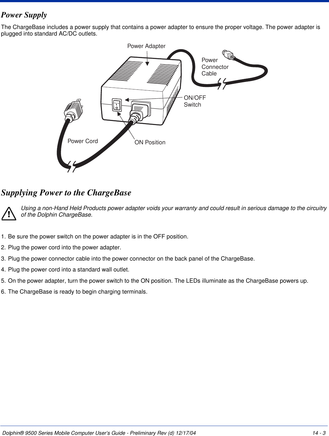 Dolphin® 9500 Series Mobile Computer User’s Guide - Preliminary Rev (d) 12/17/04 14 - 3Power SupplyThe ChargeBase includes a power supply that contains a power adapter to ensure the proper voltage. The power adapter is plugged into standard AC/DC outlets.Supplying Power to the ChargeBaseUsing a non-Hand Held Products power adapter voids your warranty and could result in serious damage to the circuitry of the Dolphin ChargeBase.1. Be sure the power switch on the power adapter is in the OFF position. 2. Plug the power cord into the power adapter.3. Plug the power connector cable into the power connector on the back panel of the ChargeBase.4. Plug the power cord into a standard wall outlet.5. On the power adapter, turn the power switch to the ON position. The LEDs illuminate as the ChargeBase powers up.6. The ChargeBase is ready to begin charging terminals.Power CordON/OFFSwitchON PositionPower AdapterPowerConnectorCable!