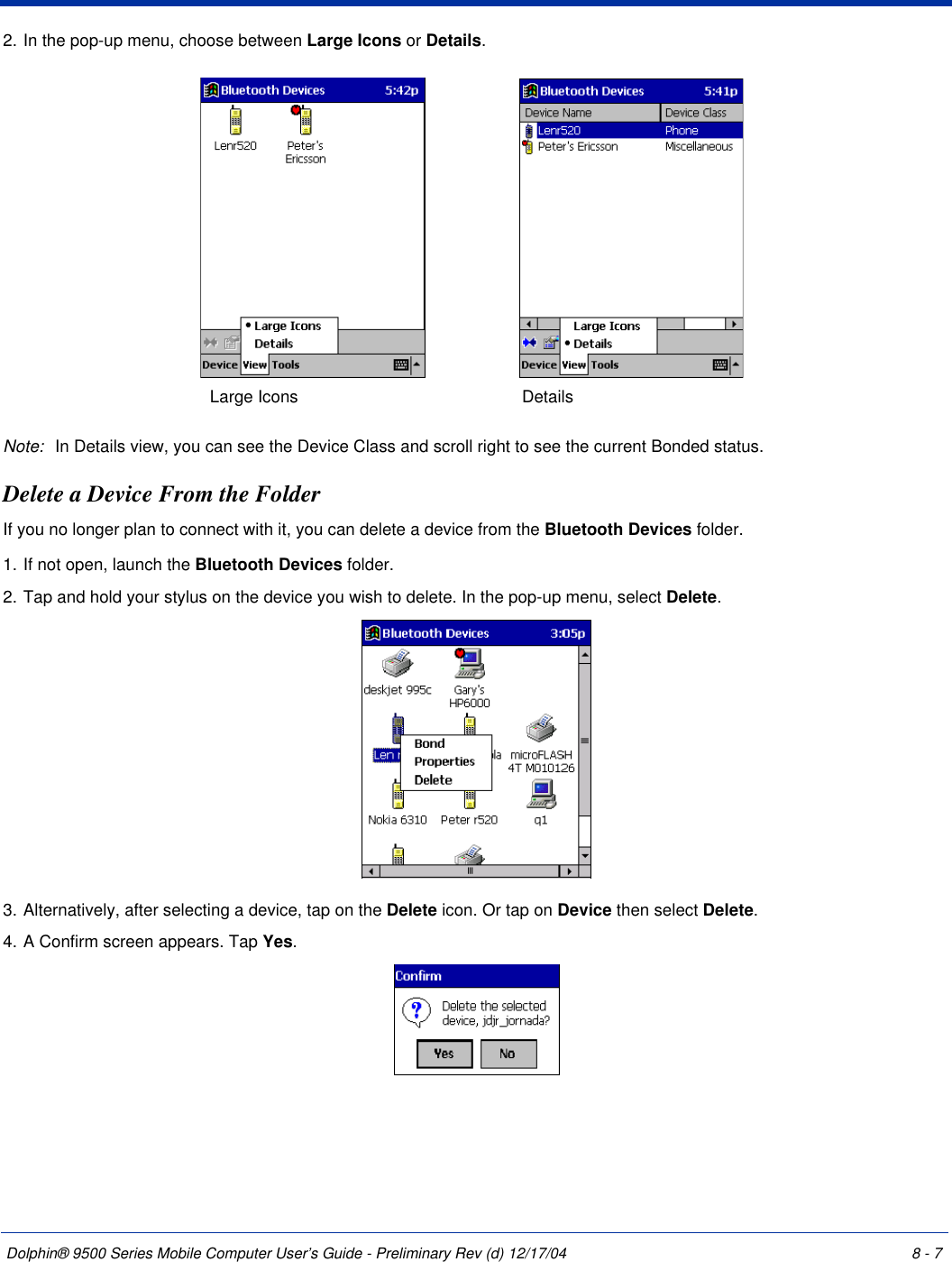 Dolphin® 9500 Series Mobile Computer User’s Guide - Preliminary Rev (d) 12/17/04 8 - 72. In the pop-up menu, choose between Large Icons or Details.Note: In Details view, you can see the Device Class and scroll right to see the current Bonded status.Delete a Device From the FolderIf you no longer plan to connect with it, you can delete a device from the Bluetooth Devices folder. 1. If not open, launch the Bluetooth Devices folder.2. Tap and hold your stylus on the device you wish to delete. In the pop-up menu, select Delete.3. Alternatively, after selecting a device, tap on the Delete icon. Or tap on Device then select Delete.4. A Confirm screen appears. Tap Yes.Large Icons Details 