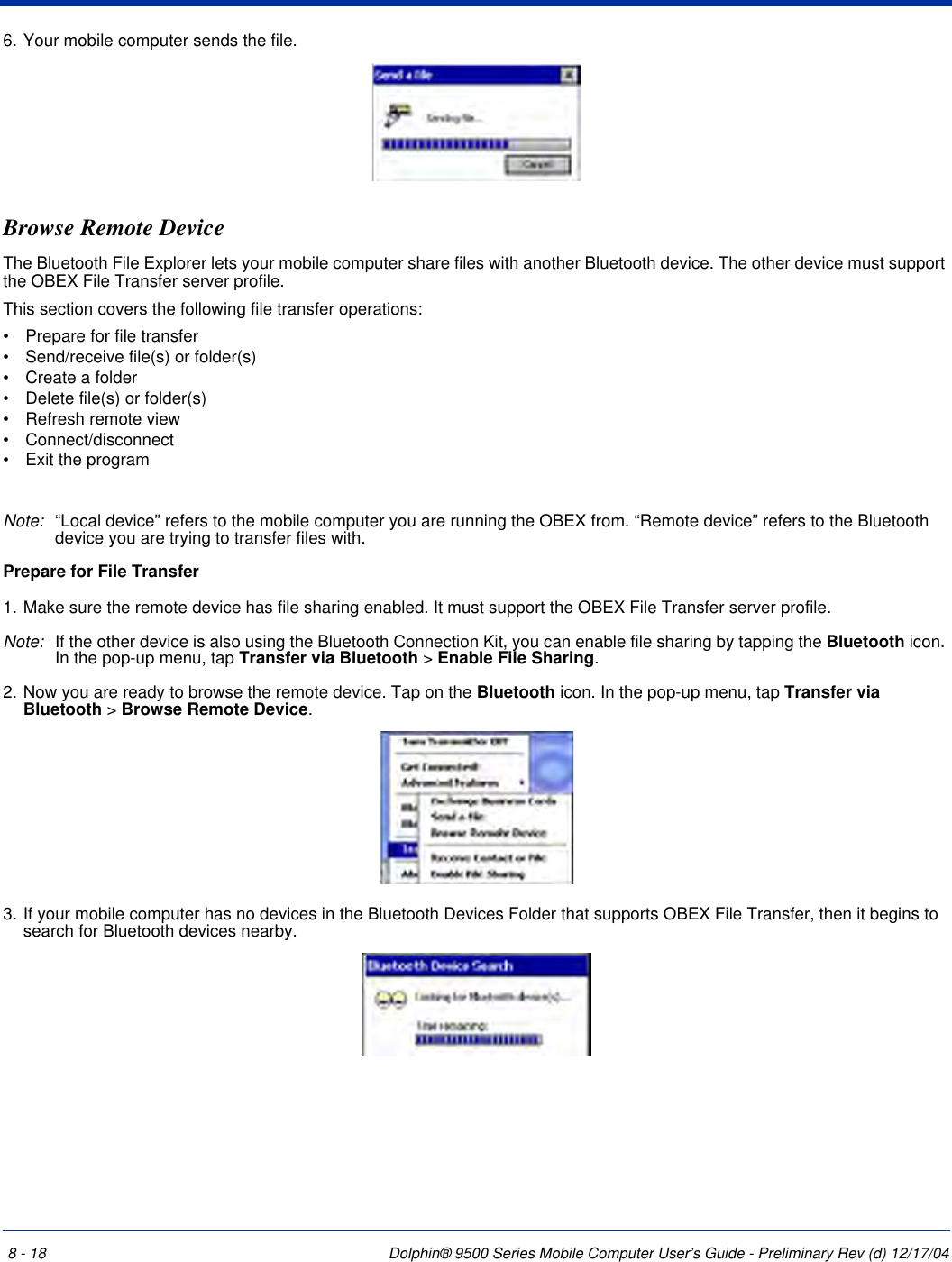 8 - 18 Dolphin® 9500 Series Mobile Computer User’s Guide - Preliminary Rev (d) 12/17/046. Your mobile computer sends the file.Browse Remote DeviceThe Bluetooth File Explorer lets your mobile computer share files with another Bluetooth device. The other device must support the OBEX File Transfer server profile.This section covers the following file transfer operations:•           Prepare for file transfer•           Send/receive file(s) or folder(s)•           Create a folder•           Delete file(s) or folder(s)•           Refresh remote view•           Connect/disconnect•           Exit the programNote: “Local device” refers to the mobile computer you are running the OBEX from. “Remote device” refers to the Bluetooth device you are trying to transfer files with.Prepare for File Transfer1. Make sure the remote device has file sharing enabled. It must support the OBEX File Transfer server profile.Note: If the other device is also using the Bluetooth Connection Kit, you can enable file sharing by tapping the Bluetooth icon. In the pop-up menu, tap Transfer via Bluetooth &gt; Enable File Sharing.2. Now you are ready to browse the remote device. Tap on the Bluetooth icon. In the pop-up menu, tap Transfer via Bluetooth &gt; Browse Remote Device.3. If your mobile computer has no devices in the Bluetooth Devices Folder that supports OBEX File Transfer, then it begins to search for Bluetooth devices nearby.