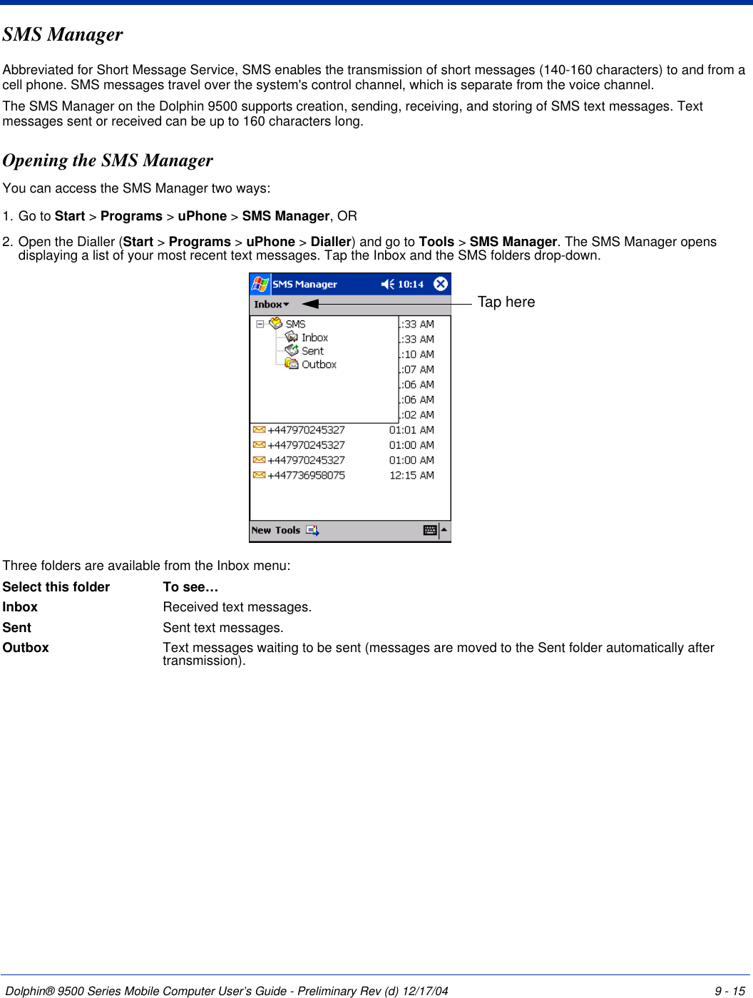 Dolphin® 9500 Series Mobile Computer User’s Guide - Preliminary Rev (d) 12/17/04 9 - 15SMS ManagerAbbreviated for Short Message Service, SMS enables the transmission of short messages (140-160 characters) to and from a cell phone. SMS messages travel over the system&apos;s control channel, which is separate from the voice channel.The SMS Manager on the Dolphin 9500 supports creation, sending, receiving, and storing of SMS text messages. Text messages sent or received can be up to 160 characters long.Opening the SMS ManagerYou can access the SMS Manager two ways:1. Go to Start &gt; Programs &gt; uPhone &gt; SMS Manager, OR2. Open the Dialler (Start &gt; Programs &gt; uPhone &gt; Dialler) and go to Tools &gt; SMS Manager. The SMS Manager opens displaying a list of your most recent text messages. Tap the Inbox and the SMS folders drop-down. Three folders are available from the Inbox menu:Select this folder To see…Inbox Received text messages.Sent  Sent text messages.Outbox  Text messages waiting to be sent (messages are moved to the Sent folder automatically after transmission).Tap here
