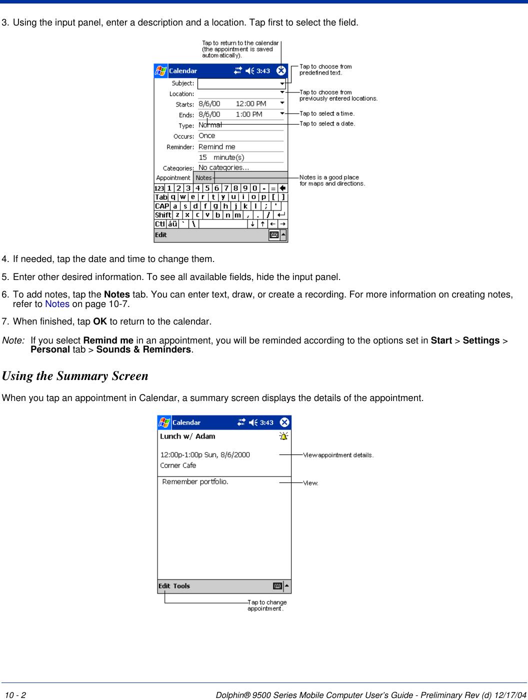 10 - 2 Dolphin® 9500 Series Mobile Computer User’s Guide - Preliminary Rev (d) 12/17/043. Using the input panel, enter a description and a location. Tap first to select the field. 4. If needed, tap the date and time to change them.5. Enter other desired information. To see all available fields, hide the input panel.6. To add notes, tap the Notes tab. You can enter text, draw, or create a recording. For more information on creating notes, refer to Notes on page 10-7.7. When finished, tap OK to return to the calendar. Note: If you select Remind me in an appointment, you will be reminded according to the options set in Start &gt; Settings &gt; Personal tab &gt; Sounds &amp; Reminders. Using the Summary ScreenWhen you tap an appointment in Calendar, a summary screen displays the details of the appointment.