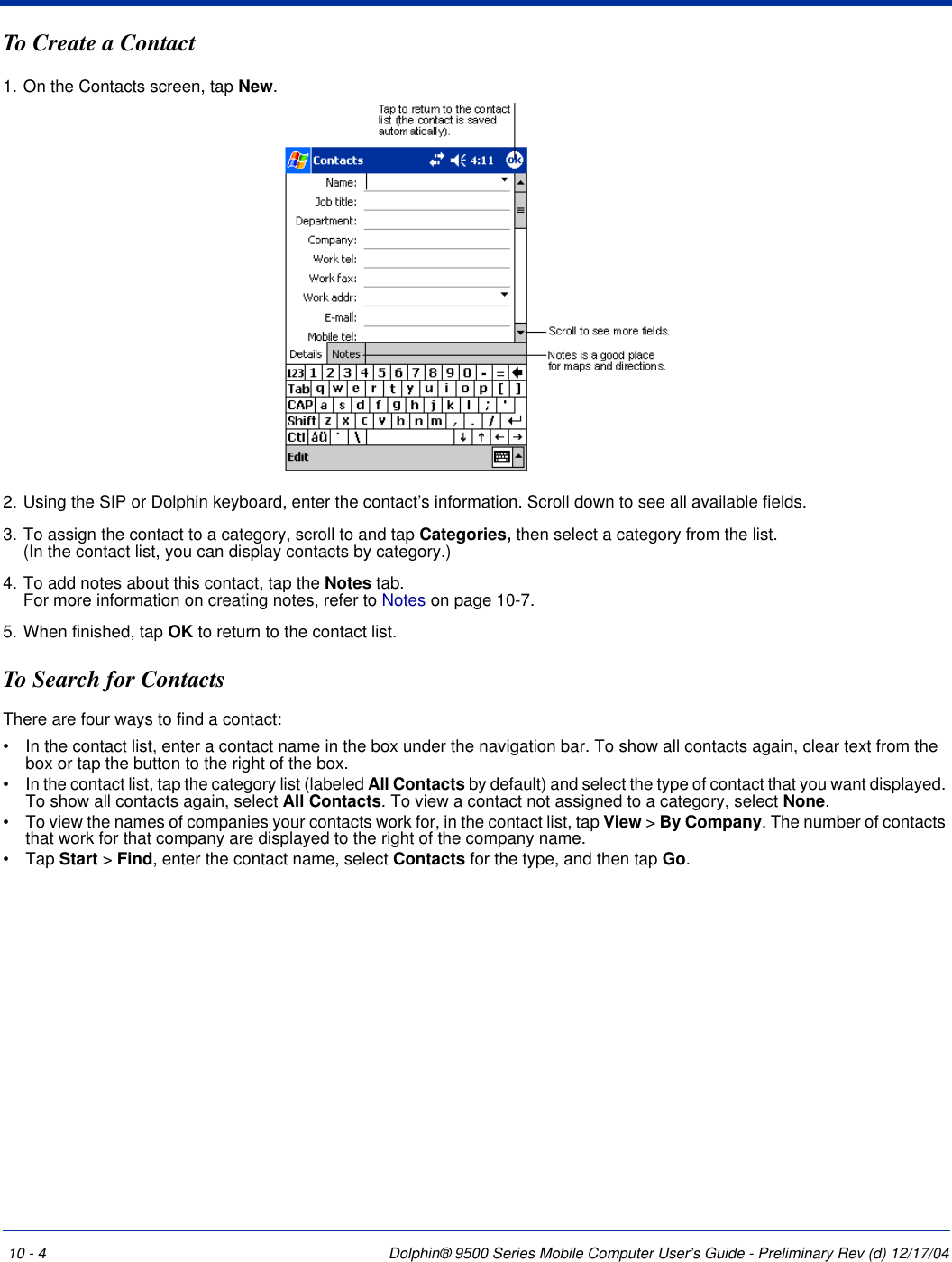 10 - 4 Dolphin® 9500 Series Mobile Computer User’s Guide - Preliminary Rev (d) 12/17/04To Create a Contact1. On the Contacts screen, tap New.2. Using the SIP or Dolphin keyboard, enter the contact’s information. Scroll down to see all available fields.3. To assign the contact to a category, scroll to and tap Categories, then select a category from the list.  (In the contact list, you can display contacts by category.)4. To add notes about this contact, tap the Notes tab. For more information on creating notes, refer to Notes on page 10-7.5. When finished, tap OK to return to the contact list.To Search for ContactsThere are four ways to find a contact: •           In the contact list, enter a contact name in the box under the navigation bar. To show all contacts again, clear text from the box or tap the button to the right of the box. •           In the contact list, tap the category list (labeled All Contacts by default) and select the type of contact that you want displayed. To show all contacts again, select All Contacts. To view a contact not assigned to a category, select None. •           To view the names of companies your contacts work for, in the contact list, tap View &gt; By Company. The number of contacts that work for that company are displayed to the right of the company name. •           Tap Start &gt; Find, enter the contact name, select Contacts for the type, and then tap Go. 