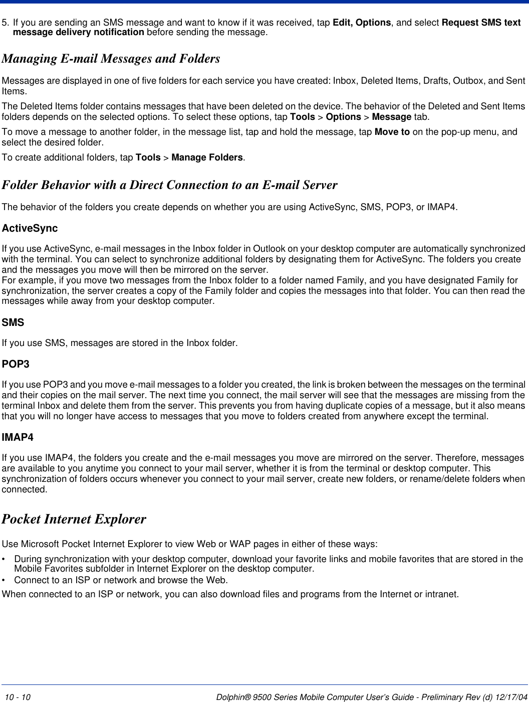 10 - 10 Dolphin® 9500 Series Mobile Computer User’s Guide - Preliminary Rev (d) 12/17/045. If you are sending an SMS message and want to know if it was received, tap Edit, Options, and select Request SMS text message delivery notification before sending the message.Managing E-mail Messages and FoldersMessages are displayed in one of five folders for each service you have created: Inbox, Deleted Items, Drafts, Outbox, and Sent Items. The Deleted Items folder contains messages that have been deleted on the device. The behavior of the Deleted and Sent Items folders depends on the selected options. To select these options, tap Tools &gt; Options &gt; Message tab.To move a message to another folder, in the message list, tap and hold the message, tap Move to on the pop-up menu, and select the desired folder.To create additional folders, tap Tools &gt; Manage Folders. Folder Behavior with a Direct Connection to an E-mail ServerThe behavior of the folders you create depends on whether you are using ActiveSync, SMS, POP3, or IMAP4. ActiveSyncIf you use ActiveSync, e-mail messages in the Inbox folder in Outlook on your desktop computer are automatically synchronized with the terminal. You can select to synchronize additional folders by designating them for ActiveSync. The folders you create and the messages you move will then be mirrored on the server.  For example, if you move two messages from the Inbox folder to a folder named Family, and you have designated Family for synchronization, the server creates a copy of the Family folder and copies the messages into that folder. You can then read the messages while away from your desktop computer.SMSIf you use SMS, messages are stored in the Inbox folder. POP3If you use POP3 and you move e-mail messages to a folder you created, the link is broken between the messages on the terminal and their copies on the mail server. The next time you connect, the mail server will see that the messages are missing from the terminal Inbox and delete them from the server. This prevents you from having duplicate copies of a message, but it also means that you will no longer have access to messages that you move to folders created from anywhere except the terminal. IMAP4If you use IMAP4, the folders you create and the e-mail messages you move are mirrored on the server. Therefore, messages are available to you anytime you connect to your mail server, whether it is from the terminal or desktop computer. This synchronization of folders occurs whenever you connect to your mail server, create new folders, or rename/delete folders when connected. Pocket Internet Explorer Use Microsoft Pocket Internet Explorer to view Web or WAP pages in either of these ways:•           During synchronization with your desktop computer, download your favorite links and mobile favorites that are stored in the Mobile Favorites subfolder in Internet Explorer on the desktop computer.•           Connect to an ISP or network and browse the Web. When connected to an ISP or network, you can also download files and programs from the Internet or intranet.