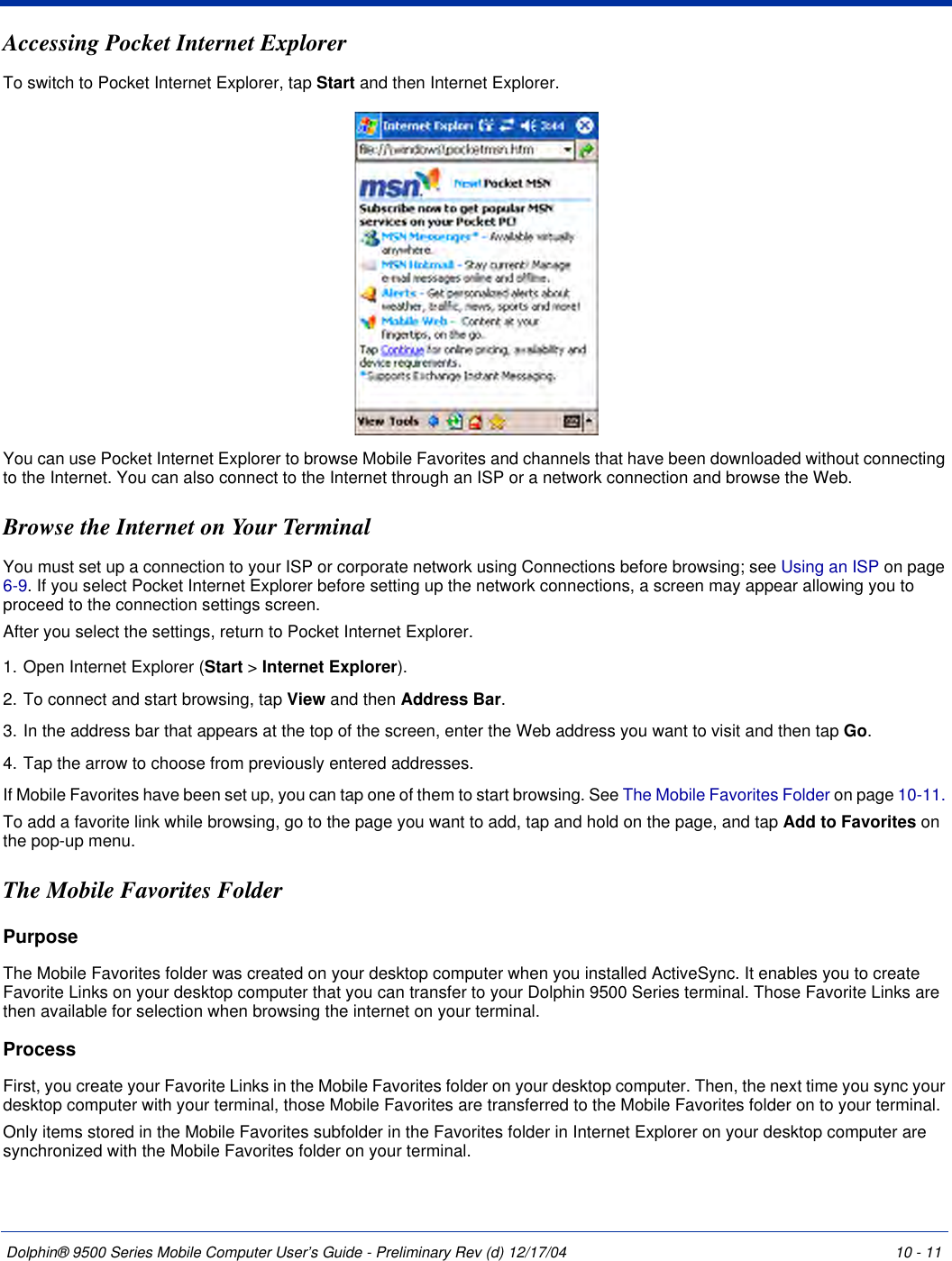 Dolphin® 9500 Series Mobile Computer User’s Guide - Preliminary Rev (d) 12/17/04 10 - 11Accessing Pocket Internet ExplorerTo switch to Pocket Internet Explorer, tap Start and then Internet Explorer.You can use Pocket Internet Explorer to browse Mobile Favorites and channels that have been downloaded without connecting to the Internet. You can also connect to the Internet through an ISP or a network connection and browse the Web.Browse the Internet on Your TerminalYou must set up a connection to your ISP or corporate network using Connections before browsing; see Using an ISP on page 6-9. If you select Pocket Internet Explorer before setting up the network connections, a screen may appear allowing you to proceed to the connection settings screen. After you select the settings, return to Pocket Internet Explorer. 1. Open Internet Explorer (Start &gt; Internet Explorer).2. To connect and start browsing, tap View and then Address Bar. 3. In the address bar that appears at the top of the screen, enter the Web address you want to visit and then tap Go. 4. Tap the arrow to choose from previously entered addresses.If Mobile Favorites have been set up, you can tap one of them to start browsing. See The Mobile Favorites Folder on page 10-11. To add a favorite link while browsing, go to the page you want to add, tap and hold on the page, and tap Add to Favorites on the pop-up menu.The Mobile Favorites FolderPurposeThe Mobile Favorites folder was created on your desktop computer when you installed ActiveSync. It enables you to create Favorite Links on your desktop computer that you can transfer to your Dolphin 9500 Series terminal. Those Favorite Links are then available for selection when browsing the internet on your terminal. ProcessFirst, you create your Favorite Links in the Mobile Favorites folder on your desktop computer. Then, the next time you sync your desktop computer with your terminal, those Mobile Favorites are transferred to the Mobile Favorites folder on to your terminal. Only items stored in the Mobile Favorites subfolder in the Favorites folder in Internet Explorer on your desktop computer are synchronized with the Mobile Favorites folder on your terminal. 