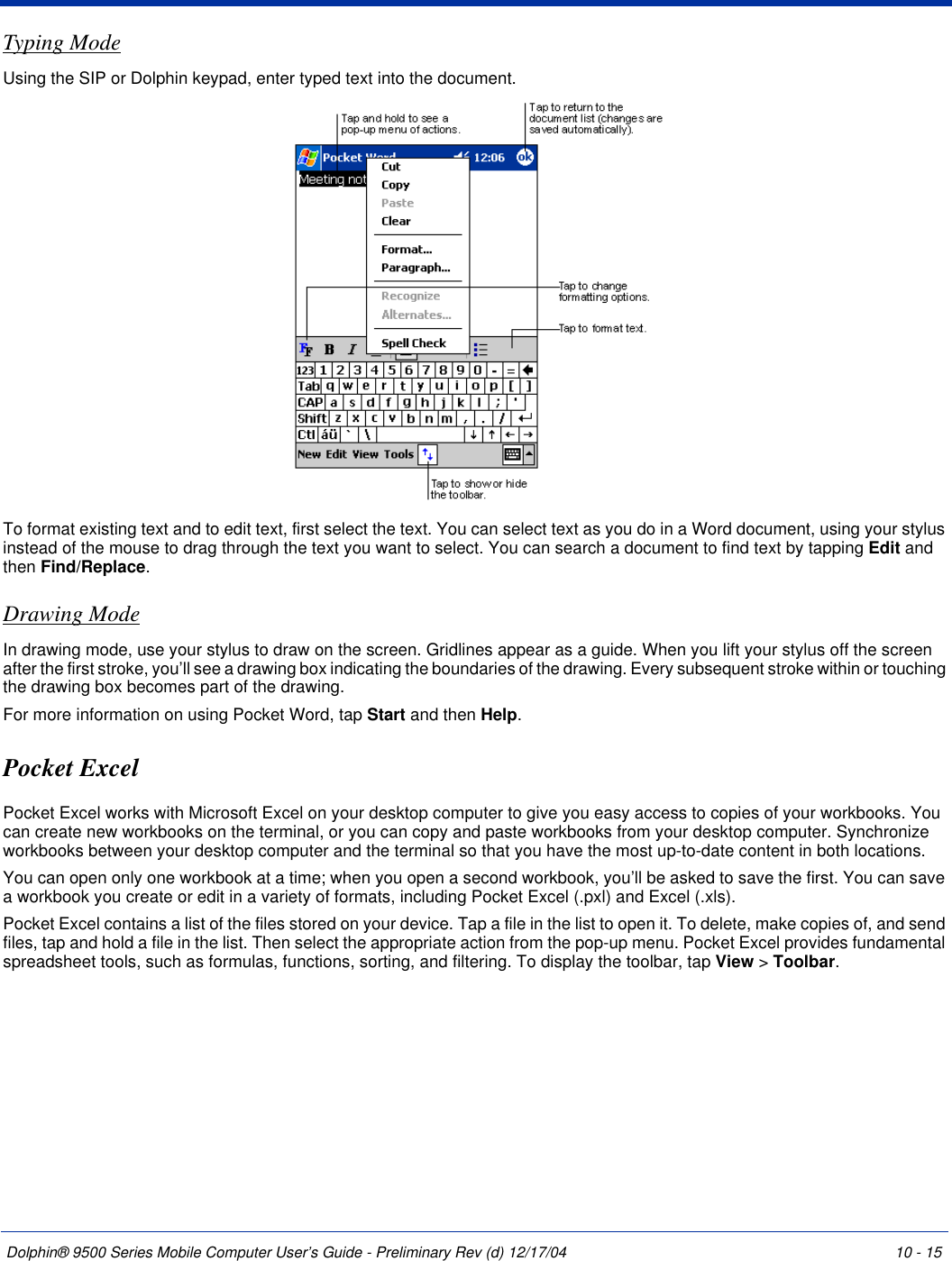 Dolphin® 9500 Series Mobile Computer User’s Guide - Preliminary Rev (d) 12/17/04 10 - 15Typing ModeUsing the SIP or Dolphin keypad, enter typed text into the document. To format existing text and to edit text, first select the text. You can select text as you do in a Word document, using your stylus instead of the mouse to drag through the text you want to select. You can search a document to find text by tapping Edit and then Find/Replace.Drawing ModeIn drawing mode, use your stylus to draw on the screen. Gridlines appear as a guide. When you lift your stylus off the screen after the first stroke, you’ll see a drawing box indicating the boundaries of the drawing. Every subsequent stroke within or touching the drawing box becomes part of the drawing. For more information on using Pocket Word, tap Start and then Help.Pocket ExcelPocket Excel works with Microsoft Excel on your desktop computer to give you easy access to copies of your workbooks. You can create new workbooks on the terminal, or you can copy and paste workbooks from your desktop computer. Synchronize workbooks between your desktop computer and the terminal so that you have the most up-to-date content in both locations.You can open only one workbook at a time; when you open a second workbook, you’ll be asked to save the first. You can save a workbook you create or edit in a variety of formats, including Pocket Excel (.pxl) and Excel (.xls).Pocket Excel contains a list of the files stored on your device. Tap a file in the list to open it. To delete, make copies of, and send files, tap and hold a file in the list. Then select the appropriate action from the pop-up menu. Pocket Excel provides fundamental spreadsheet tools, such as formulas, functions, sorting, and filtering. To display the toolbar, tap View &gt; Toolbar.