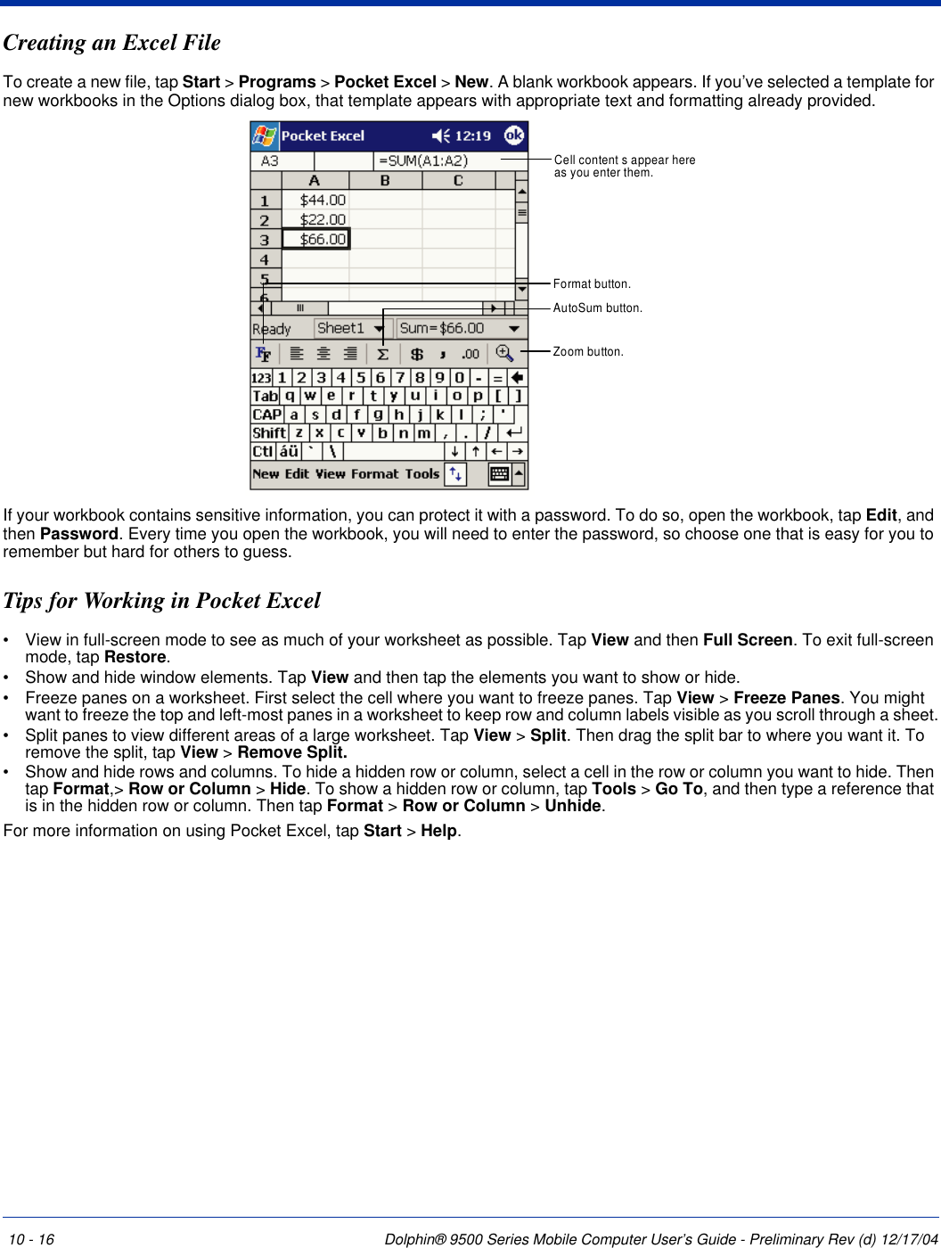 10 - 16 Dolphin® 9500 Series Mobile Computer User’s Guide - Preliminary Rev (d) 12/17/04Creating an Excel FileTo create a new file, tap Start &gt; Programs &gt; Pocket Excel &gt; New. A blank workbook appears. If you’ve selected a template for new workbooks in the Options dialog box, that template appears with appropriate text and formatting already provided. If your workbook contains sensitive information, you can protect it with a password. To do so, open the workbook, tap Edit, and then Password. Every time you open the workbook, you will need to enter the password, so choose one that is easy for you to remember but hard for others to guess.Tips for Working in Pocket Excel•           View in full-screen mode to see as much of your worksheet as possible. Tap View and then Full Screen. To exit full-screen mode, tap Restore.•           Show and hide window elements. Tap View and then tap the elements you want to show or hide.•           Freeze panes on a worksheet. First select the cell where you want to freeze panes. Tap View &gt; Freeze Panes. You might want to freeze the top and left-most panes in a worksheet to keep row and column labels visible as you scroll through a sheet.•           Split panes to view different areas of a large worksheet. Tap View &gt; Split. Then drag the split bar to where you want it. To remove the split, tap View &gt; Remove Split.•           Show and hide rows and columns. To hide a hidden row or column, select a cell in the row or column you want to hide. Then tap Format,&gt; Row or Column &gt; Hide. To show a hidden row or column, tap Tools &gt; Go To, and then type a reference that is in the hidden row or column. Then tap Format &gt; Row or Column &gt; Unhide.For more information on using Pocket Excel, tap Start &gt; Help.Cell content s appear hereas you enter them.AutoSum button.Format button.Zoom button.