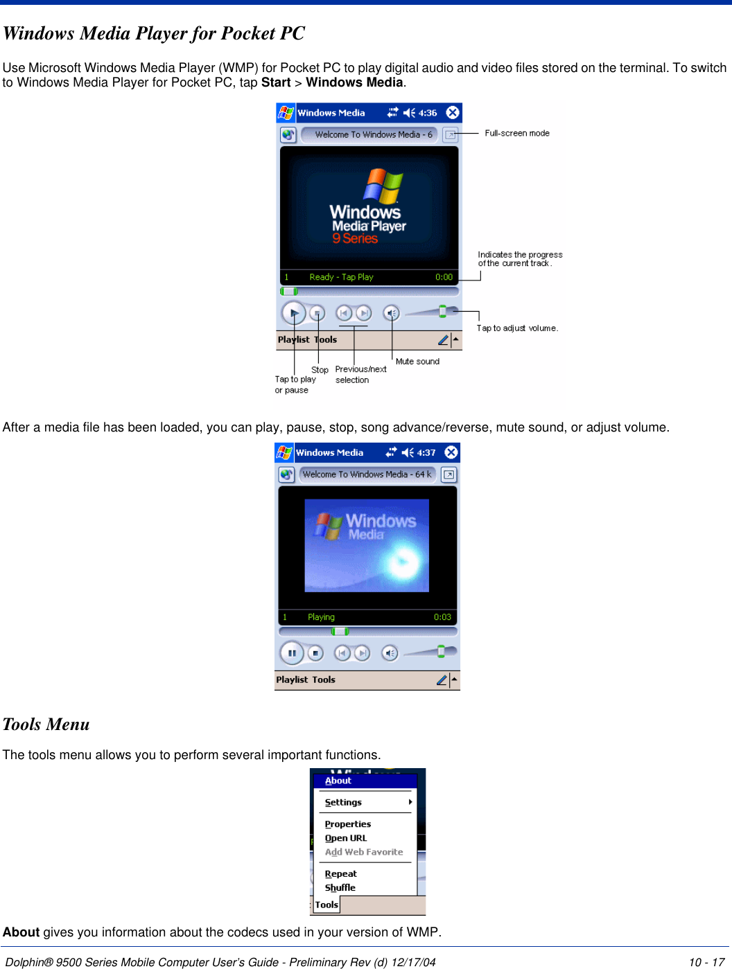 Dolphin® 9500 Series Mobile Computer User’s Guide - Preliminary Rev (d) 12/17/04 10 - 17Windows Media Player for Pocket PCUse Microsoft Windows Media Player (WMP) for Pocket PC to play digital audio and video files stored on the terminal. To switch to Windows Media Player for Pocket PC, tap Start &gt; Windows Media.After a media file has been loaded, you can play, pause, stop, song advance/reverse, mute sound, or adjust volume. Tools MenuThe tools menu allows you to perform several important functions. About gives you information about the codecs used in your version of WMP.