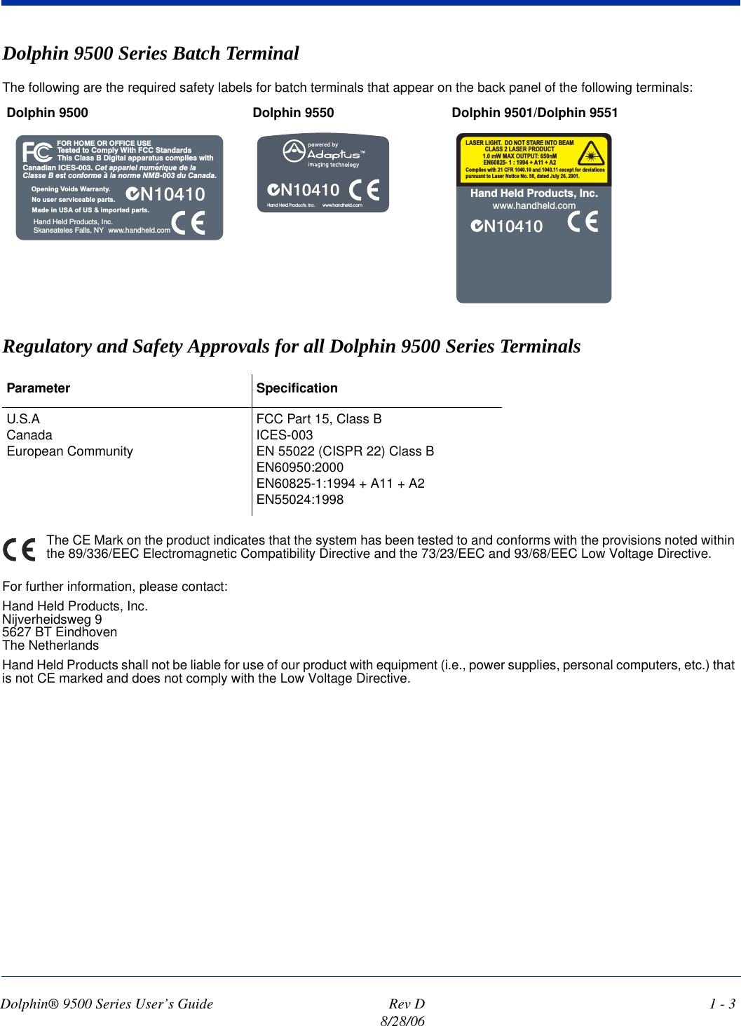 Dolphin® 9500 Series User’s Guide  Rev D8/28/061 - 3Dolphin 9500 Series Batch Terminal The following are the required safety labels for batch terminals that appear on the back panel of the following terminals: Regulatory and Safety Approvals for all Dolphin 9500 Series Terminals The CE Mark on the product indicates that the system has been tested to and conforms with the provisions noted within the 89/336/EEC Electromagnetic Compatibility Directive and the 73/23/EEC and 93/68/EEC Low Voltage Directive.For further information, please contact:Hand Held Products, Inc.Nijverheidsweg 95627 BT EindhovenThe NetherlandsHand Held Products shall not be liable for use of our product with equipment (i.e., power supplies, personal computers, etc.) that is not CE marked and does not comply with the Low Voltage Directive.Dolphin 9500  Dolphin 9550 Dolphin 9501/Dolphin 9551Parameter SpecificationU.S.ACanadaEuropean CommunityFCC Part 15, Class BICES-003EN 55022 (CISPR 22) Class BEN60950:2000EN60825-1:1994 + A11 + A2EN55024:1998Tested to Comply With FCC StandardsThis Class B Digital apparatus complies withFOR HOME OR OFFICE USECanadian ICES-003. Cet appariel numerique de laClasse B est conforme a la norme NMB-003 du Canada.N10410Hand Held Products, Inc.Skaneateles Falls, NYMade in USA of US &amp; imported parts.No user serviceable parts.Opening Voids Warranty.www.handheld.comN10410Hand Held Products, Inc.      www.handheld.comN10410Hand Held Products, Inc.www.handheld.comComplies with 21 CFR 1040.10 and 1040.11 except for deviationspursuant to Laser Notice No. 50, dated July 26, 2001.LASER LIGHT. DO NOT STARE INTO BEAM1.0 mW MAX OUTPUT: 650nMEN60825- 1 : 1994 + A11 + A2CLASS 2 LASER PRODUCT