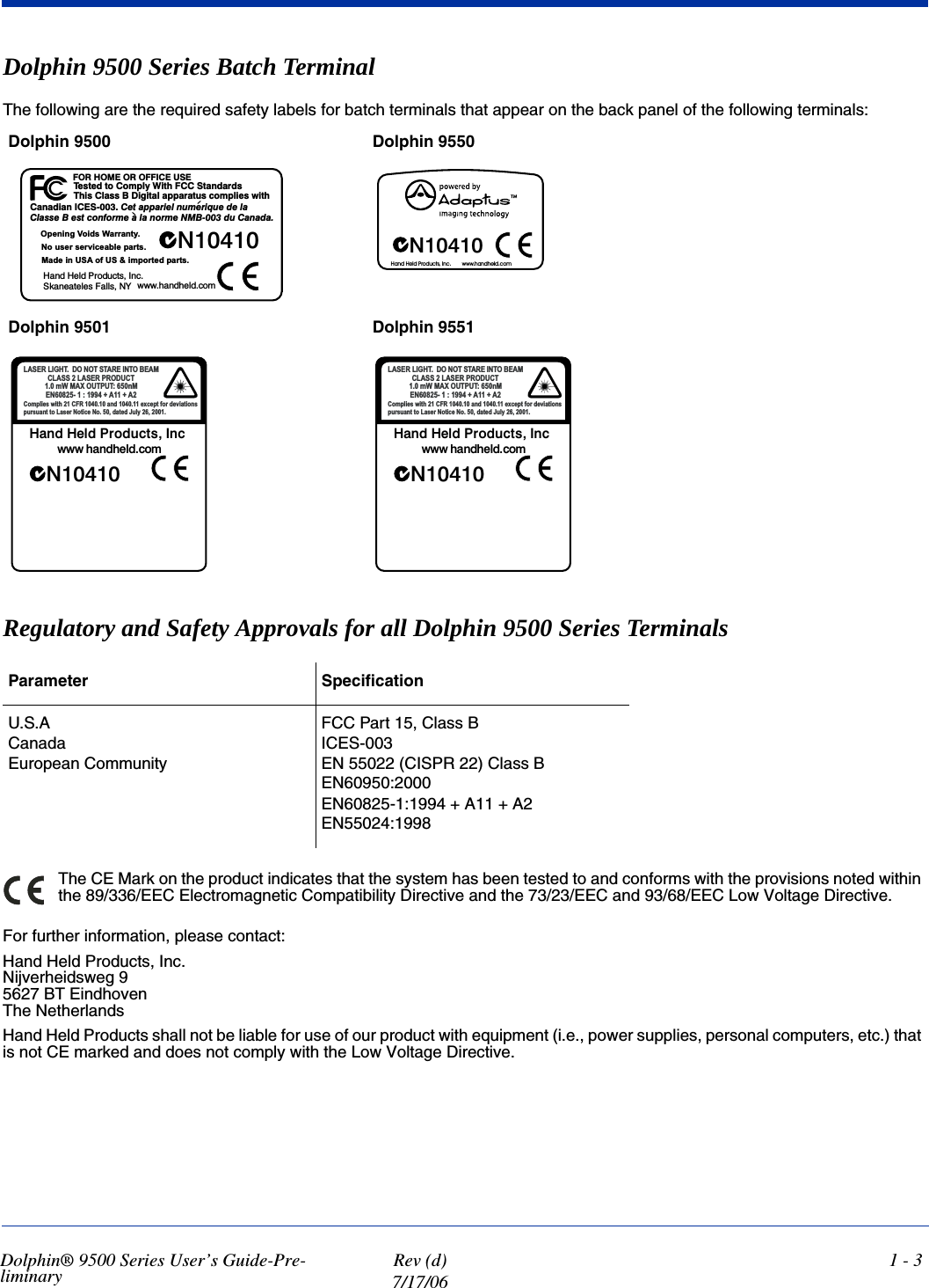 Dolphin® 9500 Series User’s Guide-Pre-liminary Rev (d)7/17/061 - 3Dolphin 9500 Series Batch Terminal The following are the required safety labels for batch terminals that appear on the back panel of the following terminals: Regulatory and Safety Approvals for all Dolphin 9500 Series Terminals The CE Mark on the product indicates that the system has been tested to and conforms with the provisions noted within the 89/336/EEC Electromagnetic Compatibility Directive and the 73/23/EEC and 93/68/EEC Low Voltage Directive.For further information, please contact:Hand Held Products, Inc.Nijverheidsweg 95627 BT EindhovenThe NetherlandsHand Held Products shall not be liable for use of our product with equipment (i.e., power supplies, personal computers, etc.) that is not CE marked and does not comply with the Low Voltage Directive.Dolphin 9500  Dolphin 9550Dolphin 9501 Dolphin 9551Parameter SpecificationU.S.ACanadaEuropean CommunityFCC Part 15, Class BICES-003EN 55022 (CISPR 22) Class BEN60950:2000EN60825-1:1994 + A11 + A2EN55024:1998VGUDGQDW6&amp;&amp;)KWL:\OSPR&amp;RWGHWVH7KWLZVHLOSPRFVXWDUDSSDODWLJL&apos;%VVDO&amp;VLK7(68(&amp;,))252(02+52)6(&amp;,QDLGDQD&amp; DOHGHXTLUHPXQOHLUDSSDWH&amp;DGDQD&amp;XG%01HPURQDODHPURIQRFWVH%HVVDO&amp;1FQ,VWFXGRU3GOH+GQD+&lt;1VOOD)VHOHWDHQDN6VWUDSGHWURSPL68IR$68QLHGD0VWUDSHOEDHFLYUHVUHVXR1\WQDUUD:VGLR9JQLQHS2PRFGOHKGQDKZZZ1+DQG+HOG3URGXFWV,QF ZZZKDQGKHOGFRP1FQ,VWFXGRU3GOH+GQD+PRFGOHKGQDKZZZVQRLWDLYHGURIWSHF[HGQD5)&amp;KWLZVHLOSPR&amp;\OX-GHWDGR1HFLWR1UHVD/RWWQDXVUXS7+*,/5(6$/ 0$(%271,(5$767212&apos;0Q783782;$0:P$$1(7&amp;8&apos;2535(6$/66$/&amp;1FQ,VWFXGRU3GOH+GQD+PRFGOHKGQDKZZZVQRLWDLYHGURIWSHF[HGQD5)&amp;KWLZVHLOSPR&amp;\OX-GHWDGR1HFLWR1UHVD/RWWQDXVUXS7+*,/5(6$/ 0$(%271,(5$767212&apos;0Q783782;$0:P$$1(7&amp;8&apos;2535(6$/66$/&amp;