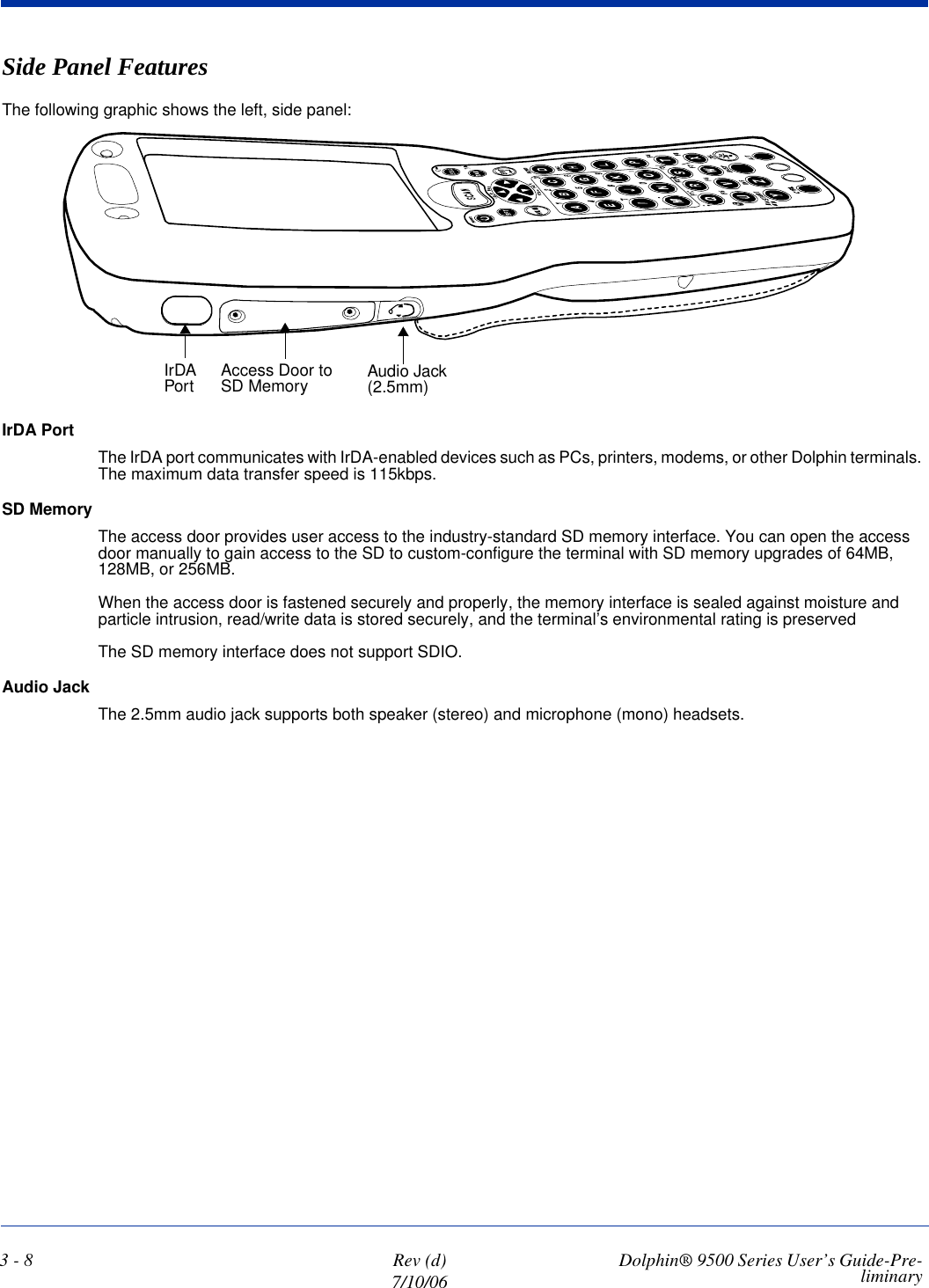3 - 8 Rev (d)7/10/06 Dolphin® 9500 Series User’s Guide-Pre-liminarySide Panel FeaturesThe following graphic shows the left, side panel:IrDA PortThe IrDA port communicates with IrDA-enabled devices such as PCs, printers, modems, or other Dolphin terminals. The maximum data transfer speed is 115kbps.SD MemoryThe access door provides user access to the industry-standard SD memory interface. You can open the access door manually to gain access to the SD to custom-configure the terminal with SD memory upgrades of 64MB, 128MB, or 256MB. When the access door is fastened securely and properly, the memory interface is sealed against moisture and particle intrusion, read/write data is stored securely, and the terminal’s environmental rating is preservedThe SD memory interface does not support SDIO.Audio JackThe 2.5mm audio jack supports both speaker (stereo) and microphone (mono) headsets. IrDA Port Audio Jack (2.5mm)Access Door to SD Memory
