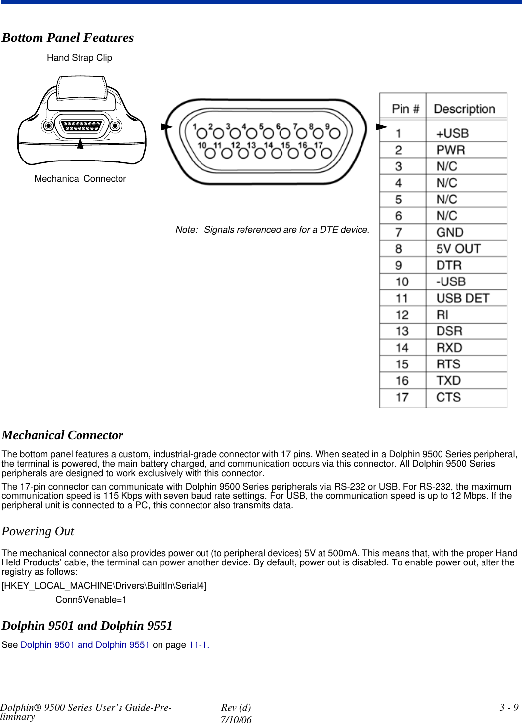 Dolphin® 9500 Series User’s Guide-Pre-liminary  Rev (d)7/10/063 - 9Bottom Panel FeaturesMechanical ConnectorThe bottom panel features a custom, industrial-grade connector with 17 pins. When seated in a Dolphin 9500 Series peripheral, the terminal is powered, the main battery charged, and communication occurs via this connector. All Dolphin 9500 Series peripherals are designed to work exclusively with this connector.The 17-pin connector can communicate with Dolphin 9500 Series peripherals via RS-232 or USB. For RS-232, the maximum communication speed is 115 Kbps with seven baud rate settings. For USB, the communication speed is up to 12 Mbps. If the peripheral unit is connected to a PC, this connector also transmits data. Powering OutThe mechanical connector also provides power out (to peripheral devices) 5V at 500mA. This means that, with the proper Hand Held Products’ cable, the terminal can power another device. By default, power out is disabled. To enable power out, alter the registry as follows: [HKEY_LOCAL_MACHINE\Drivers\BuiltIn\Serial4]Conn5Venable=1Dolphin 9501 and Dolphin 9551See Dolphin 9501 and Dolphin 9551 on page 11-1.Mechanical ConnectorHand Strap ClipNote: Signals referenced are for a DTE device.