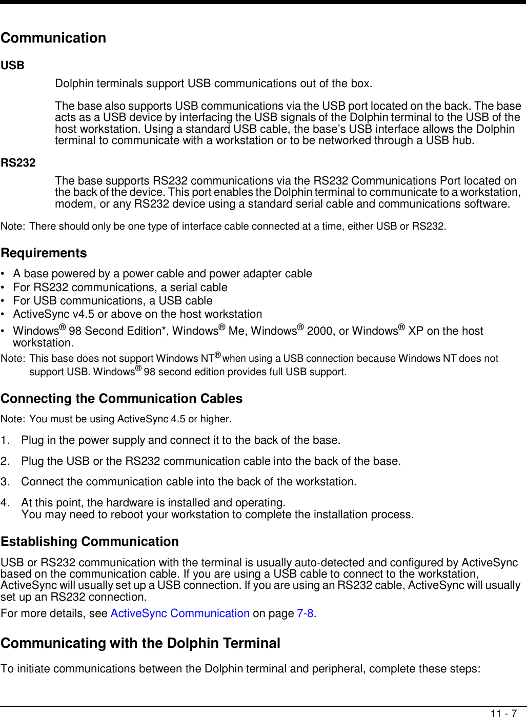 11 - 7     Communication  USB         RS232   Dolphin terminals support USB communications out of the box.  The base also supports USB communications via the USB port located on the back. The base acts as a USB device by interfacing the USB signals of the Dolphin terminal to the USB of the host workstation. Using a standard USB cable, the base’s USB interface allows the Dolphin terminal to communicate with a workstation or to be networked through a USB hub.    The base supports RS232 communications via the RS232 Communications Port located on the back of the device. This port enables the Dolphin terminal to communicate to a workstation, modem, or any RS232 device using a standard serial cable and communications software.  Note: There should only be one type of interface cable connected at a time, either USB or RS232.  Requirements  •   A base powered by a power cable and power adapter cable •   For RS232 communications, a serial cable •   For USB communications, a USB cable •   ActiveSync v4.5 or above on the host workstation •   Windows® 98 Second Edition*, Windows® Me, Windows® 2000, or Windows® XP on the host workstation. Note: This base does not support Windows NT® when using a USB connection because Windows NT does not support USB. Windows® 98 second edition provides full USB support.  Connecting the Communication Cables  Note: You must be using ActiveSync 4.5 or higher.  1.  Plug in the power supply and connect it to the back of the base.  2.  Plug the USB or the RS232 communication cable into the back of the base.  3.  Connect the communication cable into the back of the workstation.  4.  At this point, the hardware is installed and operating. You may need to reboot your workstation to complete the installation process.  Establishing Communication  USB or RS232 communication with the terminal is usually auto-detected and configured by ActiveSync based on the communication cable. If you are using a USB cable to connect to the workstation, ActiveSync will usually set up a USB connection. If you are using an RS232 cable, ActiveSync will usually set up an RS232 connection. For more details, see ActiveSync Communication on page 7-8.  Communicating with the Dolphin Terminal  To initiate communications between the Dolphin terminal and peripheral, complete these steps: 