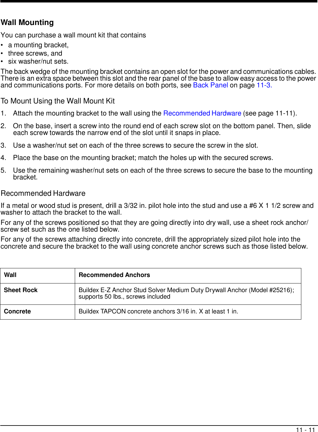 11 - 11     Wall Mounting  You can purchase a wall mount kit that contains •   a mounting bracket, •   three screws, and •   six washer/nut sets. The back wedge of the mounting bracket contains an open slot for the power and communications cables. There is an extra space between this slot and the rear panel of the base to allow easy access to the power and communications ports. For more details on both ports, see Back Panel on page 11-3.  To Mount Using the Wall Mount Kit  1.  Attach the mounting bracket to the wall using the Recommended Hardware (see page 11-11).  2.  On the base, insert a screw into the round end of each screw slot on the bottom panel. Then, slide each screw towards the narrow end of the slot until it snaps in place.  3.  Use a washer/nut set on each of the three screws to secure the screw in the slot.  4.  Place the base on the mounting bracket; match the holes up with the secured screws.  5.  Use the remaining washer/nut sets on each of the three screws to secure the base to the mounting bracket.  Recommended Hardware  If a metal or wood stud is present, drill a 3/32 in. pilot hole into the stud and use a #6 X 1 1/2 screw and washer to attach the bracket to the wall. For any of the screws positioned so that they are going directly into dry wall, use a sheet rock anchor/ screw set such as the one listed below. For any of the screws attaching directly into concrete, drill the appropriately sized pilot hole into the concrete and secure the bracket to the wall using concrete anchor screws such as those listed below.    Wall Recommended Anchors Sheet Rock Buildex E-Z Anchor Stud Solver Medium Duty Drywall Anchor (Model #25216); supports 50 lbs., screws included Concrete Buildex TAPCON concrete anchors 3/16 in. X at least 1 in. 