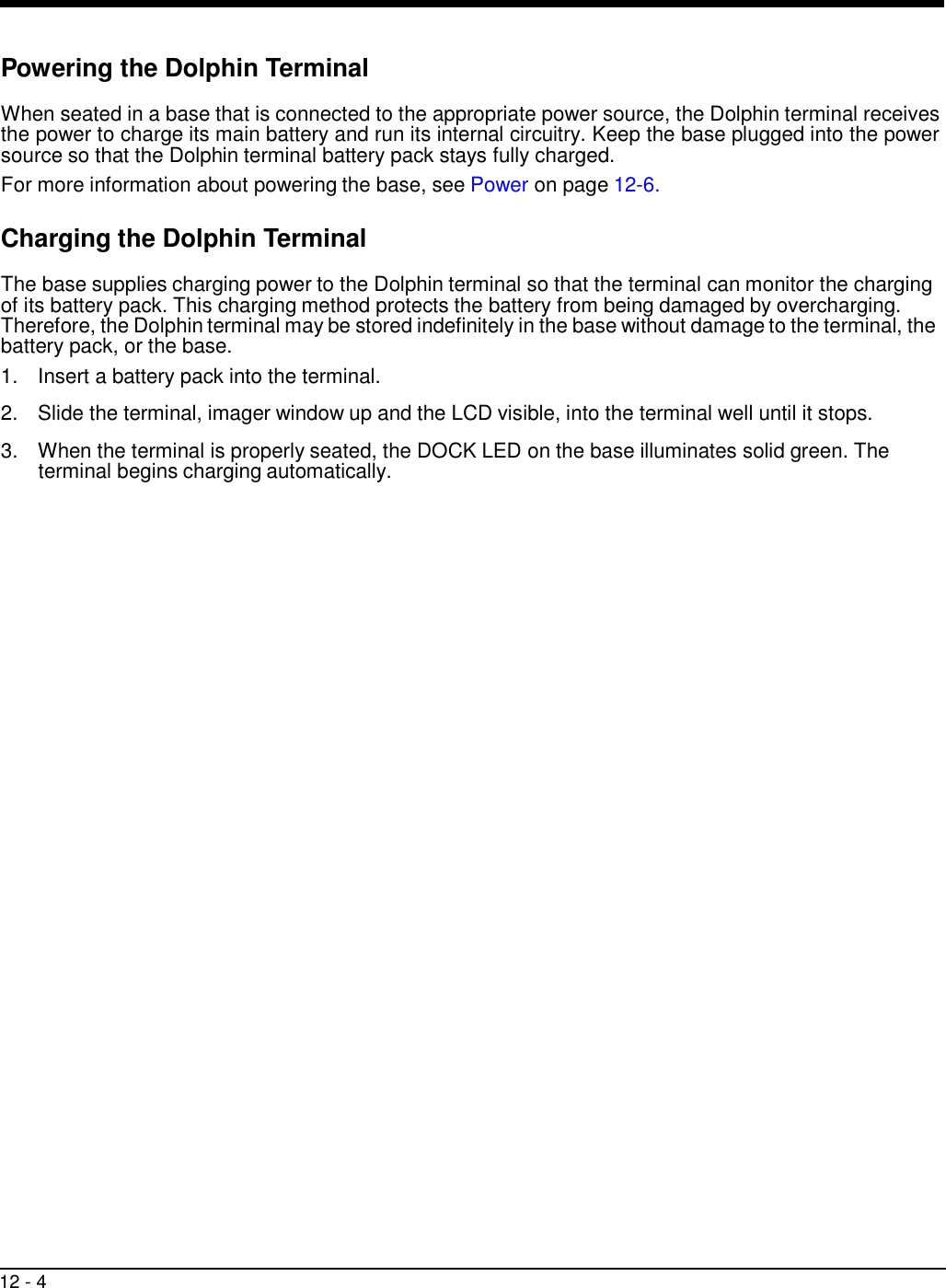 12 - 4     Powering the Dolphin Terminal  When seated in a base that is connected to the appropriate power source, the Dolphin terminal receives the power to charge its main battery and run its internal circuitry. Keep the base plugged into the power source so that the Dolphin terminal battery pack stays fully charged. For more information about powering the base, see Power on page 12-6.  Charging the Dolphin Terminal  The base supplies charging power to the Dolphin terminal so that the terminal can monitor the charging of its battery pack. This charging method protects the battery from being damaged by overcharging. Therefore, the Dolphin terminal may be stored indefinitely in the base without damage to the terminal, the battery pack, or the base. 1.  Insert a battery pack into the terminal.  2.  Slide the terminal, imager window up and the LCD visible, into the terminal well until it stops.  3.  When the terminal is properly seated, the DOCK LED on the base illuminates solid green. The terminal begins charging automatically. 