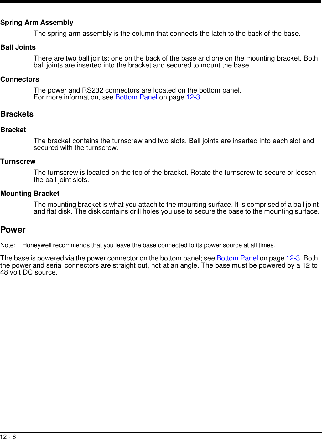 12 - 6     Spring Arm Assembly The spring arm assembly is the column that connects the latch to the back of the base.  Ball Joints  There are two ball joints: one on the back of the base and one on the mounting bracket. Both ball joints are inserted into the bracket and secured to mount the base.  Connectors  The power and RS232 connectors are located on the bottom panel. For more information, see Bottom Panel on page 12-3.  Brackets  Bracket   The bracket contains the turnscrew and two slots. Ball joints are inserted into each slot and secured with the turnscrew.  Turnscrew  The turnscrew is located on the top of the bracket. Rotate the turnscrew to secure or loosen the ball joint slots.  Mounting Bracket  The mounting bracket is what you attach to the mounting surface. It is comprised of a ball joint and flat disk. The disk contains drill holes you use to secure the base to the mounting surface.  Power  Note:  Honeywell recommends that you leave the base connected to its power source at all times.  The base is powered via the power connector on the bottom panel; see Bottom Panel on page 12-3. Both the power and serial connectors are straight out, not at an angle. The base must be powered by a 12 to 48 volt DC source. 