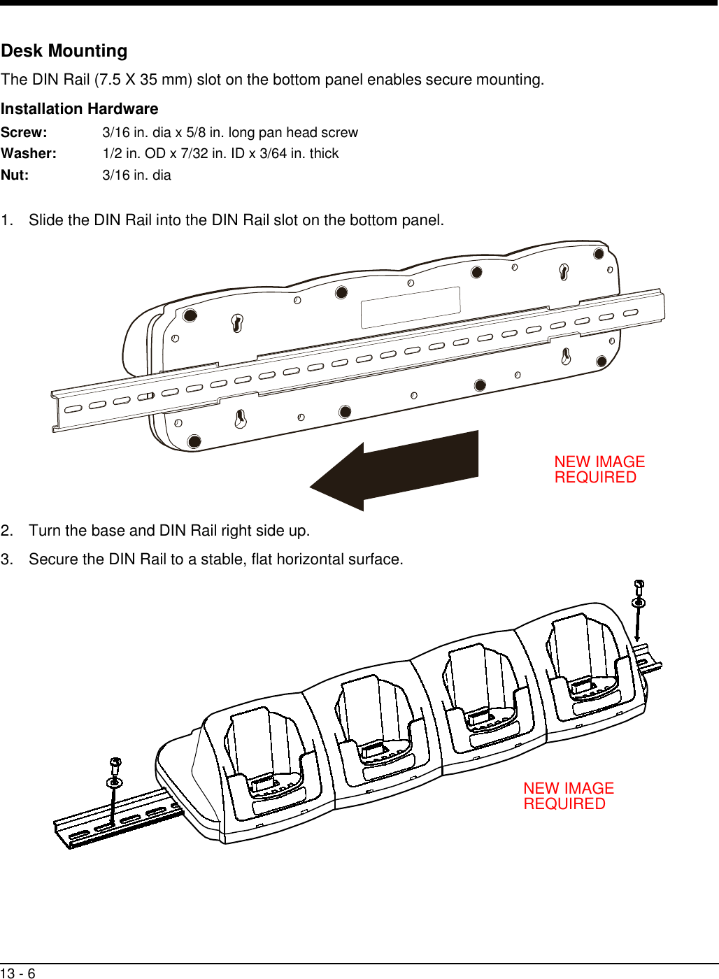 13 - 6     Desk Mounting  The DIN Rail (7.5 X 35 mm) slot on the bottom panel enables secure mounting.  Installation Hardware Screw:  3/16 in. dia x 5/8 in. long pan head screw Washer:  1/2 in. OD x 7/32 in. ID x 3/64 in. thick Nut:  3/16 in. dia   1.  Slide the DIN Rail into the DIN Rail slot on the bottom panel.                 NEW IMAGE REQUIRED   2.  Turn the base and DIN Rail right side up.  3.  Secure the DIN Rail to a stable, flat horizontal surface.                NEW IMAGE REQUIRED 