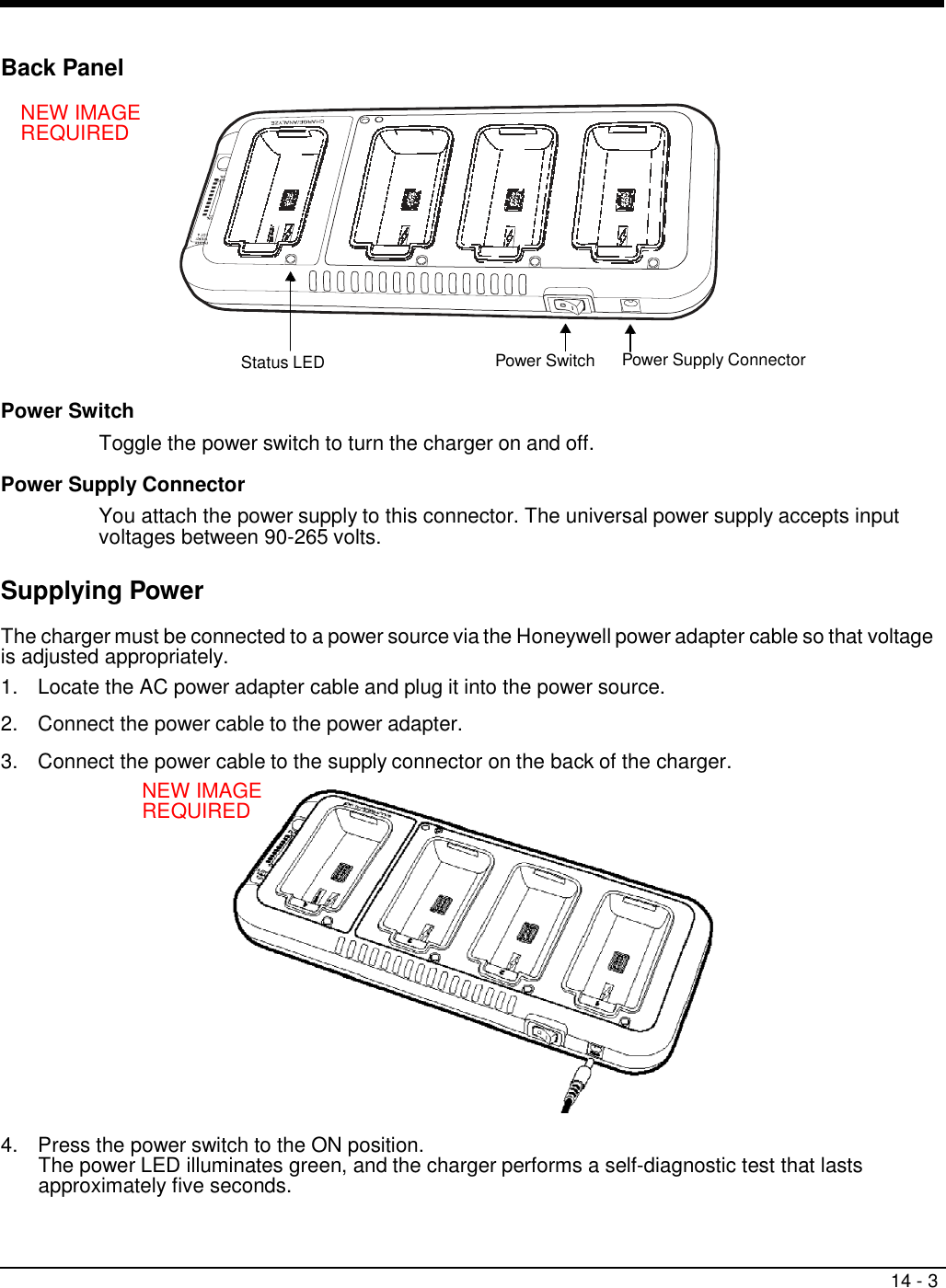 14 - 3   cable to the supply connector on the back of the charger   Back Panel  NEW IMAGE REQUIRED            Status LED Power Switch  Power Supply Connector  Power Switch Toggle the power switch to turn the charger on and off.  Power Supply Connector  You attach the power supply to this connector. The universal power supply accepts input voltages between 90-265 volts.  Supplying Power  The charger must be connected to a power source via the Honeywell power adapter cable so that voltage is adjusted appropriately. 1.  Locate the AC power adapter cable and plug it into the power source.  2.  Connect the power cable to the power adapter.  3.  Connect the power  . NEW IMAGE REQUIRED                 4.  Press the power switch to the ON position. The power LED illuminates green, and the charger performs a self-diagnostic test that lasts approximately five seconds. 